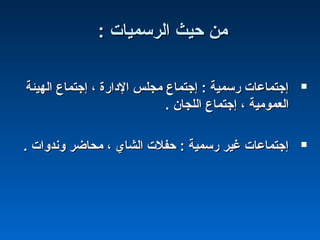 : ‫الرسميات‬ ‫حيث‬ ‫من‬: ‫الرسميات‬ ‫حيث‬ ‫من‬
‫الهيئة‬ ‫إجتماع‬ ، ‫الادارة‬ ‫مجلس‬ ‫إجتماع‬ : ‫رسمية‬ ‫إجتماعات‬‫الهيئة‬ ‫إجتماع‬ ، ‫الادارة‬ ‫مجلس‬ ‫إجتماع‬ : ‫رسمية‬ ‫إجتماعات‬
. ‫اللجان‬ ‫إجتماع‬ ، ‫العمومية‬. ‫اللجان‬ ‫إجتماع‬ ، ‫العمومية‬
. ‫وندوات‬ ‫محاضر‬ ، ‫الشاي‬ ‫حفلت‬ : ‫رسمية‬ ‫غير‬ ‫إجتماعات‬. ‫وندوات‬ ‫محاضر‬ ، ‫الشاي‬ ‫حفلت‬ : ‫رسمية‬ ‫غير‬ ‫إجتماعات‬
 