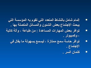 ‫التي‬ ‫المؤسسة‬ ‫به‬ ‫تقوم‬ ‫التي‬ ‫المتعداد‬ ‫بالنشاط‬ ‫شامل‬ ‫إلمام‬‫التي‬ ‫المؤسسة‬ ‫به‬ ‫تقوم‬ ‫التي‬ ‫المتعداد‬ ‫بالنشاط‬ ‫شامل‬ ‫إلمام‬
. ‫بها‬ ‫المتصلة‬ ‫والمسائل‬ ‫الشئون‬ ‫بعض‬ ‫الجتماع‬ ‫يبحث‬. ‫بها‬ ‫المتصلة‬ ‫والمسائل‬ ‫الشئون‬ ‫بعض‬ ‫الجتماع‬ ‫يبحث‬
‫كاتبة‬ ‫وآلة‬ ، ‫طباعة‬ ‫من‬ : ‫المساعدة‬ ‫المهارات‬ ‫بعض‬ ‫توافر‬‫كاتبة‬ ‫وآلة‬ ، ‫طباعة‬ ‫من‬ : ‫المساعدة‬ ‫المهارات‬ ‫بعض‬ ‫توافر‬
. ‫وكمبيوتر‬ ،. ‫وكمبيوتر‬ ،
‫في‬ ‫يقال‬ ‫ما‬ ‫بسهولة‬ ‫ليسمع‬ ، ‫ممتازة‬ ‫سمع‬ ‫حاسة‬ ‫توافر‬‫في‬ ‫يقال‬ ‫ما‬ ‫بسهولة‬ ‫ليسمع‬ ، ‫ممتازة‬ ‫سمع‬ ‫حاسة‬ ‫توافر‬
. ‫الجتماع‬. ‫الجتماع‬
. ‫السر‬ ‫كتمان‬. ‫السر‬ ‫كتمان‬
 