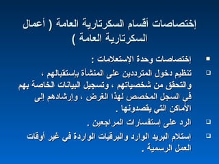 ‫أعمال‬ ) ‫اكلعامة‬ ‫اكلسكرتاشرية‬ ‫أقسام‬ ‫إختصاصات‬‫أعمال‬ ) ‫اكلعامة‬ ‫اكلسكرتاشرية‬ ‫أقسام‬ ‫إختصاصات‬
( ‫اكلعامة‬ ‫اكلسكرتاشرية‬( ‫اكلعامة‬ ‫اكلسكرتاشرية‬
: ‫الستعلمات‬ ‫وحدة‬ ‫إختصاصات‬: ‫الستعلمات‬ ‫وحدة‬ ‫إختصاصات‬
، ‫بإستقباكلهم‬ ‫اكلمنشأة‬ ‫على‬ ‫اكلمترددين‬ ‫دخول‬ ‫تنظيم‬، ‫بإستقباكلهم‬ ‫اكلمنشأة‬ ‫على‬ ‫اكلمترددين‬ ‫دخول‬ ‫تنظيم‬
‫بهم‬ ‫اكلخاصة‬ ‫اكلبيانات‬ ‫وتسجيل‬ ، ‫شخصياتهم‬ ‫من‬ ‫واكلتحقق‬‫بهم‬ ‫اكلخاصة‬ ‫اكلبيانات‬ ‫وتسجيل‬ ، ‫شخصياتهم‬ ‫من‬ ‫واكلتحقق‬
‫إكلى‬ ‫وإشرشادهم‬ ، ‫اكلغرض‬ ‫كلهذا‬ ‫اكلمخصص‬ ‫اكلسجل‬ ‫في‬‫إكلى‬ ‫وإشرشادهم‬ ، ‫اكلغرض‬ ‫كلهذا‬ ‫اكلمخصص‬ ‫اكلسجل‬ ‫في‬
. ‫يقصدونها‬ ‫اكلتي‬ ‫الماكن‬. ‫يقصدونها‬ ‫اكلتي‬ ‫الماكن‬
. ‫اكلمراجعين‬ ‫إستفساشرات‬ ‫على‬ ‫اكلرد‬. ‫اكلمراجعين‬ ‫إستفساشرات‬ ‫على‬ ‫اكلرد‬
‫أوقات‬ ‫غير‬ ‫في‬ ‫اكلواشردة‬ ‫واكلبرقيات‬ ‫اكلواشرد‬ ‫اكلبريد‬ ‫إستلم‬‫أوقات‬ ‫غير‬ ‫في‬ ‫اكلواشردة‬ ‫واكلبرقيات‬ ‫اكلواشرد‬ ‫اكلبريد‬ ‫إستلم‬
. ‫اكلرسمية‬ ‫اكلعمل‬. ‫اكلرسمية‬ ‫اكلعمل‬
 