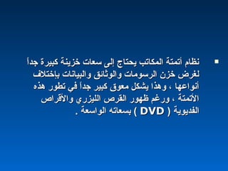 ‫ا‬ً ‫جد‬ ‫كبيرة‬ ‫خزينة‬ ‫سعات‬ ‫إلى‬ ‫يحتاج‬ ‫المكاتب‬ ‫أتمتة‬ ‫نظام‬‫ا‬ً ‫جد‬ ‫كبيرة‬ ‫خزينة‬ ‫سعات‬ ‫إلى‬ ‫يحتاج‬ ‫المكاتب‬ ‫أتمتة‬ ‫نظام‬
‫بإختلف‬ ‫والبيانات‬ ‫والوثائق‬ ‫الرسومات‬ ‫خزن‬ ‫لغرض‬‫بإختلف‬ ‫والبيانات‬ ‫والوثائق‬ ‫الرسومات‬ ‫خزن‬ ‫لغرض‬
‫هذه‬ ‫تطور‬ ‫في‬ ‫ا‬ً ‫جد‬ ‫كبير‬ ‫معو ق‬ ‫يشكل‬ ‫وهذا‬ ، ‫أنواعها‬‫هذه‬ ‫تطور‬ ‫في‬ ‫ا‬ً ‫جد‬ ‫كبير‬ ‫معو ق‬ ‫يشكل‬ ‫وهذا‬ ، ‫أنواعها‬
‫والقراص‬ ‫الليزري‬ ‫القرص‬ ‫ظهور‬ ‫ورغم‬ ، ‫التمتة‬‫والقراص‬ ‫الليزري‬ ‫القرص‬ ‫ظهور‬ ‫ورغم‬ ، ‫التمتة‬
‫الفديوية‬‫الفديوية‬))DVDDVD((. ‫الواسعة‬ ‫بسعاته‬. ‫الواسعة‬ ‫بسعاته‬
 