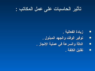 : ‫المكاتب‬ ‫عمل‬ ‫على‬ ‫الحاسبات‬ ‫تأثير‬: ‫المكاتب‬ ‫عمل‬ ‫على‬ ‫الحاسبات‬ ‫تأثير‬
. ‫الفعالية‬ ‫زياادة‬. ‫الفعالية‬ ‫زياادة‬
. ‫المبذول‬ ‫والجهد‬ ‫الوقت‬ ‫توفير‬. ‫المبذول‬ ‫والجهد‬ ‫الوقت‬ ‫توفير‬
. ‫النجاز‬ ‫عملية‬ ‫في‬ ‫والسرعة‬ ‫الدقة‬. ‫النجاز‬ ‫عملية‬ ‫في‬ ‫والسرعة‬ ‫الدقة‬
. ‫الكلفة‬ ‫تقليل‬. ‫الكلفة‬ ‫تقليل‬
 