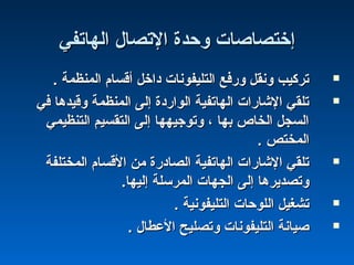 ‫اكلهاتفي‬ ‫التصال‬ ‫وحدة‬ ‫إختصاصات‬‫اكلهاتفي‬ ‫التصال‬ ‫وحدة‬ ‫إختصاصات‬
. ‫اكلمنظمة‬ ‫أقسام‬ ‫داخل‬ ‫اكلتليفونات‬ ‫وشرفع‬ ‫ونقل‬ ‫تركيب‬. ‫اكلمنظمة‬ ‫أقسام‬ ‫داخل‬ ‫اكلتليفونات‬ ‫وشرفع‬ ‫ونقل‬ ‫تركيب‬
‫في‬ ‫وقيدها‬ ‫اكلمنظمة‬ ‫إكلى‬ ‫اكلواشردة‬ ‫اكلهاتفية‬ ‫الشاشرات‬ ‫تلقي‬‫في‬ ‫وقيدها‬ ‫اكلمنظمة‬ ‫إكلى‬ ‫اكلواشردة‬ ‫اكلهاتفية‬ ‫الشاشرات‬ ‫تلقي‬
‫اكلتنظيمي‬ ‫اكلتقسيم‬ ‫إكلى‬ ‫وتوجيهها‬ ، ‫بها‬ ‫اكلخاص‬ ‫اكلسجل‬‫اكلتنظيمي‬ ‫اكلتقسيم‬ ‫إكلى‬ ‫وتوجيهها‬ ، ‫بها‬ ‫اكلخاص‬ ‫اكلسجل‬
. ‫اكلمختص‬. ‫اكلمختص‬
‫اكلمختلفة‬ ‫القسام‬ ‫من‬ ‫اكلصادشرة‬ ‫اكلهاتفية‬ ‫الشاشرات‬ ‫تلقي‬‫اكلمختلفة‬ ‫القسام‬ ‫من‬ ‫اكلصادشرة‬ ‫اكلهاتفية‬ ‫الشاشرات‬ ‫تلقي‬
.‫إكليها‬ ‫اكلمرسلة‬ ‫اكلجهات‬ ‫إكلى‬ ‫وتصديرها‬.‫إكليها‬ ‫اكلمرسلة‬ ‫اكلجهات‬ ‫إكلى‬ ‫وتصديرها‬
. ‫اكلتليفونية‬ ‫اكللوحات‬ ‫تشغيل‬. ‫اكلتليفونية‬ ‫اكللوحات‬ ‫تشغيل‬
. ‫العطال‬ ‫وتصليح‬ ‫اكلتليفونات‬ ‫صيانة‬. ‫العطال‬ ‫وتصليح‬ ‫اكلتليفونات‬ ‫صيانة‬
 