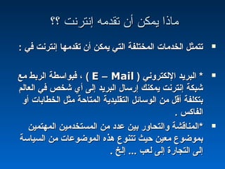 ‫؟؟‬ ‫إنترنت‬ ‫تقدمه‬ ‫أن‬ ‫يمكن‬ ‫ماذا‬‫؟؟‬ ‫إنترنت‬ ‫تقدمه‬ ‫أن‬ ‫يمكن‬ ‫ماذا‬
: ‫في‬ ‫إنترنت‬ ‫تقدمها‬ ‫أن‬ ‫يمكن‬ ‫التي‬ ‫المختلفة‬ ‫الخدمات‬ ‫تتمثل‬: ‫في‬ ‫إنترنت‬ ‫تقدمها‬ ‫أن‬ ‫يمكن‬ ‫التي‬ ‫المختلفة‬ ‫الخدمات‬ ‫تتمثل‬
**‫اللكتروني‬ ‫البريد‬‫اللكتروني‬ ‫البريد‬))EE –– MailMail((‫مع‬ ‫الربط‬ ‫فبواسطة‬ ،‫مع‬ ‫الربط‬ ‫فبواسطة‬ ،
‫العالم‬ ‫في‬ ‫شخص‬ ‫أي‬ ‫إلى‬ ‫البريد‬ ‫إرسال‬ ‫يمكنك‬ ‫إنترنت‬ ‫شبكة‬‫العالم‬ ‫في‬ ‫شخص‬ ‫أي‬ ‫إلى‬ ‫البريد‬ ‫إرسال‬ ‫يمكنك‬ ‫إنترنت‬ ‫شبكة‬
‫أو‬ ‫الخطابات‬ ‫مثل‬ ‫المتاحة‬ ‫التقليدية‬ ‫الوسائل‬ ‫من‬ ‫أقل‬ ‫بتكلفة‬‫أو‬ ‫الخطابات‬ ‫مثل‬ ‫المتاحة‬ ‫التقليدية‬ ‫الوسائل‬ ‫من‬ ‫أقل‬ ‫بتكلفة‬
. ‫الفاكس‬. ‫الفاكس‬
**‫المهتمين‬ ‫المستخدمين‬ ‫من‬ ‫عداد‬ ‫بين‬ ‫والتحاور‬ ‫المناقشة‬‫المهتمين‬ ‫المستخدمين‬ ‫من‬ ‫عداد‬ ‫بين‬ ‫والتحاور‬ ‫المناقشة‬
‫السياسة‬ ‫من‬ ‫الموضوعات‬ ‫هذه‬ ‫تتنوع‬ ‫حيث‬ ‫معين‬ ‫بموضوع‬‫السياسة‬ ‫من‬ ‫الموضوعات‬ ‫هذه‬ ‫تتنوع‬ ‫حيث‬ ‫معين‬ ‫بموضوع‬
. ‫إلخ‬ ... ‫لعب‬ ‫إلى‬ ‫التجارة‬ ‫إلى‬. ‫إلخ‬ ... ‫لعب‬ ‫إلى‬ ‫التجارة‬ ‫إلى‬
 