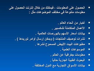 ‫على‬ ‫الحصول‬ ‫إنترنت‬ ‫خلل‬ ‫من‬ ‫فيمكنك‬ ، ‫المعلومات‬ ‫على‬ ‫الحصول‬‫على‬ ‫الحصول‬ ‫إنترنت‬ ‫خلل‬ ‫من‬ ‫فيمكنك‬ ، ‫المعلومات‬ ‫على‬ ‫الحصول‬
: ‫مثل‬ ‫الموضوعات‬ ‫مختلف‬ ‫في‬ ‫متنوعة‬ ‫معلومات‬: ‫مثل‬ ‫الموضوعات‬ ‫مختلف‬ ‫في‬ ‫متنوعة‬ ‫معلومات‬
. ‫العالم‬ ‫أنحاء‬ ‫من‬ ‫أخبار‬. ‫العالم‬ ‫أنحاء‬ ‫من‬ ‫أخبار‬
. ‫لشكسبير‬ ‫المتكاملة‬ ‫العمال‬. ‫لشكسبير‬ ‫المتكاملة‬ ‫العمال‬
. ‫العالمية‬ ‫بالبورصات‬ ‫السهم‬ ‫أسعار‬ ‫بيانات‬. ‫العالمية‬ ‫بالبورصات‬ ‫السهم‬ ‫أسعار‬ ‫بيانات‬
. ( ‫توريدها‬ ‫أوامر‬ ‫إرسال‬ ‫ويمكن‬ ) ‫المنتجات‬ ‫توصيف‬ ‫نشرات‬. ( ‫توريدها‬ ‫أوامر‬ ‫إرسال‬ ‫ويمكن‬ ) ‫المنتجات‬ ‫توصيف‬ ‫نشرات‬
. ‫نشرها‬ ‫المسموح‬ ‫البيض‬ ‫البيت‬ ‫مطبوعات‬. ‫نشرها‬ ‫المسموح‬ ‫البيض‬ ‫البيت‬ ‫مطبوعات‬
. ‫العلمية‬ ‫الموسوعات‬. ‫العلمية‬ ‫الموسوعات‬
. ‫العالم‬ ‫عن‬ ‫جغرافية‬ ‫معلومات‬. ‫العالم‬ ‫عن‬ ‫جغرافية‬ ‫معلومات‬
. ‫ا‬ً ‫حالي‬ ‫الجارية‬ ‫الطبية‬ ‫البحو ث‬. ‫ا‬ً ‫حالي‬ ‫الجارية‬ ‫الطبية‬ ‫البحو ث‬
. ‫المختلفة‬ ‫الدول‬ ‫مع‬ ‫التجارية‬ ‫السوا ق‬ ‫بيانات‬. ‫المختلفة‬ ‫الدول‬ ‫مع‬ ‫التجارية‬ ‫السوا ق‬ ‫بيانات‬
 