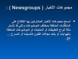 ‫الخبار‬ ‫مجموعات‬‫الخبار‬ ‫مجموعات‬))NewsgroupsNewsgroups((::
‫على‬ ‫الطلع‬ ‫بها‬ ‫للمشتركين‬ ‫الخبار‬ ‫مجموعات‬ ‫تسمح‬‫على‬ ‫الطلع‬ ‫بها‬ ‫للمشتركين‬ ‫الخبار‬ ‫مجموعات‬ ‫تسمح‬
‫تشمل‬ ‫قد‬ ‫والتي‬ ‫الموضوعات‬ ‫بمختلف‬ ‫المتعلقة‬ ‫المناقشات‬‫تشمل‬ ‫قد‬ ‫والتي‬ ‫الموضوعات‬ ‫بمختلف‬ ‫المتعلقة‬ ‫المناقشات‬
‫المتعلقة‬ ‫الموضوعات‬ ‫أو‬ ‫المنتجات‬ ‫أو‬ ‫التطبيقات‬ ‫أنواع‬ ‫ل‬ً  ‫مث‬‫المتعلقة‬ ‫الموضوعات‬ ‫أو‬ ‫المنتجات‬ ‫أو‬ ‫التطبيقات‬ ‫أنواع‬ ‫ل‬ً  ‫مث‬
... ‫المسرح‬ ‫أو‬ ‫كالسينما‬ ‫الفنون‬ ‫مجالت‬ ‫بأحد‬ ‫أو‬ ‫بالهوايات‬... ‫المسرح‬ ‫أو‬ ‫كالسينما‬ ‫الفنون‬ ‫مجالت‬ ‫بأحد‬ ‫أو‬ ‫بالهوايات‬
. ‫إلخ‬. ‫إلخ‬
 