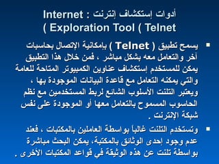 : ‫إنترنت‬ ‫إستكشاف‬ ‫أادوات‬: ‫إنترنت‬ ‫إستكشاف‬ ‫أادوات‬InternetInternet
Exploration Tool ( TelnetExploration Tool ( Telnet((
‫تطبيق‬ ‫يسمح‬‫تطبيق‬ ‫يسمح‬))TelnetTelnet((‫بحاسبات‬ ‫التصال‬ ‫بإمكانية‬‫بحاسبات‬ ‫التصال‬ ‫بإمكانية‬
‫التطبيق‬ ‫هذا‬ ‫خلل‬ ‫فمن‬ ، ‫مباشر‬ ‫بشكل‬ ‫معه‬ ‫والتعامل‬ ‫آخر‬‫التطبيق‬ ‫هذا‬ ‫خلل‬ ‫فمن‬ ، ‫مباشر‬ ‫بشكل‬ ‫معه‬ ‫والتعامل‬ ‫آخر‬
‫للعامة‬ ‫المتاحة‬ ‫الكمبيوتر‬ ‫عناوين‬ ‫إستكشاف‬ ‫للمستخدم‬ ‫يمكن‬‫للعامة‬ ‫المتاحة‬ ‫الكمبيوتر‬ ‫عناوين‬ ‫إستكشاف‬ ‫للمستخدم‬ ‫يمكن‬
، ‫بها‬ ‫الموجوادة‬ ‫البيانات‬ ‫قاعدة‬ ‫مع‬ ‫التعامل‬ ‫يمكنه‬ ‫والتي‬، ‫بها‬ ‫الموجوادة‬ ‫البيانات‬ ‫قاعدة‬ ‫مع‬ ‫التعامل‬ ‫يمكنه‬ ‫والتي‬
‫نظم‬ ‫مع‬ ‫المستخدمين‬ ‫لربط‬ ‫الشائع‬ ‫السلوب‬ ‫التلنت‬ ‫ويعتبر‬‫نظم‬ ‫مع‬ ‫المستخدمين‬ ‫لربط‬ ‫الشائع‬ ‫السلوب‬ ‫التلنت‬ ‫ويعتبر‬
‫نفس‬ ‫على‬ ‫الموجوادة‬ ‫أو‬ ‫معها‬ ‫بالتعامل‬ ‫المسموح‬ ‫الحاسوب‬‫نفس‬ ‫على‬ ‫الموجوادة‬ ‫أو‬ ‫معها‬ ‫بالتعامل‬ ‫المسموح‬ ‫الحاسوب‬
. ‫النترنت‬ ‫شبكة‬. ‫النترنت‬ ‫شبكة‬
‫فعند‬ ، ‫بالمكتبات‬ ‫العاملين‬ ‫بواسطة‬ ‫ا‬ً ‫غالب‬ ‫التلنت‬ ‫وتستخدم‬‫فعند‬ ، ‫بالمكتبات‬ ‫العاملين‬ ‫بواسطة‬ ‫ا‬ً ‫غالب‬ ‫التلنت‬ ‫وتستخدم‬
‫مباشرة‬ ‫البحث‬ ‫يمكن‬ ،‫بالمكتبة‬ ‫الوثائق‬ ‫إحدى‬ ‫وجواد‬ ‫عدم‬‫مباشرة‬ ‫البحث‬ ‫يمكن‬ ،‫بالمكتبة‬ ‫الوثائق‬ ‫إحدى‬ ‫وجواد‬ ‫عدم‬
. ‫الخرى‬ ‫المكتبات‬ ‫قواعد‬ ‫في‬ ‫الوثيقة‬ ‫هذه‬ ‫عن‬ ‫تلنت‬ ‫بواسطة‬. ‫الخرى‬ ‫المكتبات‬ ‫قواعد‬ ‫في‬ ‫الوثيقة‬ ‫هذه‬ ‫عن‬ ‫تلنت‬ ‫بواسطة‬
 