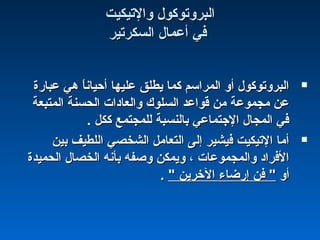 ‫والتيكيت‬ ‫البروتوكول‬‫والتيكيت‬ ‫البروتوكول‬
‫السكرتير‬ ‫أعمال‬ ‫في‬‫السكرتير‬ ‫أعمال‬ ‫في‬
‫عبارة‬ ‫هي‬ ‫ا‬ً ‫أحيان‬ ‫عليها‬ ‫يطلق‬ ‫كما‬ ‫المراسم‬ ‫أو‬ ‫البروتوكول‬‫عبارة‬ ‫هي‬ ‫ا‬ً ‫أحيان‬ ‫عليها‬ ‫يطلق‬ ‫كما‬ ‫المراسم‬ ‫أو‬ ‫البروتوكول‬
‫المتبعة‬ ‫الحسنة‬ ‫والعاادات‬ ‫السلوك‬ ‫قواعد‬ ‫من‬ ‫مجموعة‬ ‫عن‬‫المتبعة‬ ‫الحسنة‬ ‫والعاادات‬ ‫السلوك‬ ‫قواعد‬ ‫من‬ ‫مجموعة‬ ‫عن‬
. ‫ككل‬ ‫للمجتمع‬ ‫بالنسبة‬ ‫الجتماعي‬ ‫المجال‬ ‫في‬. ‫ككل‬ ‫للمجتمع‬ ‫بالنسبة‬ ‫الجتماعي‬ ‫المجال‬ ‫في‬
‫بين‬ ‫اللطيف‬ ‫الشخصي‬ ‫التعامل‬ ‫إلى‬ ‫فيشير‬ ‫التيكيت‬ ‫أما‬‫بين‬ ‫اللطيف‬ ‫الشخصي‬ ‫التعامل‬ ‫إلى‬ ‫فيشير‬ ‫التيكيت‬ ‫أما‬
‫الحميدة‬ ‫الخصال‬ ‫بأنه‬ ‫وصفه‬ ‫ويمكن‬ ، ‫والمجموعات‬ ‫الفرااد‬‫الحميدة‬ ‫الخصال‬ ‫بأنه‬ ‫وصفه‬ ‫ويمكن‬ ، ‫والمجموعات‬ ‫الفرااد‬
‫أو‬‫أو‬" ‫الخرين‬ ‫إرضاء‬ ‫فن‬ "" ‫الخرين‬ ‫إرضاء‬ ‫فن‬ "..
 
