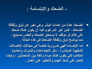: ‫والبتسامة‬ ‫الضحك‬ -: ‫والبتسامة‬ ‫الضحك‬ -
‫وثقافة‬ ‫ذو ق‬ ‫عن‬ ‫تعبر‬ ‫وهي‬ ‫البشر‬ ‫عاادات‬ ‫من‬ ‫عاادة‬ ‫الضحك‬‫وثقافة‬ ‫ذو ق‬ ‫عن‬ ‫تعبر‬ ‫وهي‬ ‫البشر‬ ‫عاادات‬ ‫من‬ ‫عاادة‬ ‫الضحك‬
‫ضحك‬ ‫هناك‬ ‫يكون‬ ‫أن‬ ‫فيه‬ ‫المرغوب‬ ‫غير‬ ‫فمن‬ ، ‫الضاحك‬‫ضحك‬ ‫هناك‬ ‫يكون‬ ‫أن‬ ‫فيه‬ ‫المرغوب‬ ‫غير‬ ‫فمن‬ ، ‫الضاحك‬
، ‫صحيح‬ ‫والعكس‬ ‫الضحك‬ ‫يستحق‬ ‫ل‬ ‫موقف‬ ‫أو‬ ‫كلم‬ ‫على‬، ‫صحيح‬ ‫والعكس‬ ‫الضحك‬ ‫يستحق‬ ‫ل‬ ‫موقف‬ ‫أو‬ ‫كلم‬ ‫على‬
. ‫الحالة‬ ‫هذه‬ ‫في‬ ‫الضاحك‬ ‫وثقافة‬ ‫ذو ق‬ ‫يوضح‬ ‫مما‬. ‫الحالة‬ ‫هذه‬ ‫في‬ ‫الضاحك‬ ‫وثقافة‬ ‫ذو ق‬ ‫يوضح‬ ‫مما‬
‫التصالت‬ ‫مجالت‬ ‫في‬ ‫خاصة‬ ‫ضرورية‬ ‫فهي‬ ‫البتسامة‬ ‫أما‬‫التصالت‬ ‫مجالت‬ ‫في‬ ‫خاصة‬ ‫ضرورية‬ ‫فهي‬ ‫البتسامة‬ ‫أما‬
‫وأحااديث‬ ‫والندوات‬ ‫الجتماعات‬ ‫مثل‬ ، ‫المباشرة‬ ‫الشفهية‬‫وأحااديث‬ ‫والندوات‬ ‫الجتماعات‬ ‫مثل‬ ، ‫المباشرة‬ ‫الشفهية‬
‫ا‬ً ‫وأيض‬ ، ‫المتحدثين‬ ‫بين‬ ‫وألفة‬ ‫موادة‬ ‫هناك‬ ‫يكون‬ ‫لكي‬ ‫المكاتب‬‫ا‬ً ‫وأيض‬ ، ‫المتحدثين‬ ‫بين‬ ‫وألفة‬ ‫موادة‬ ‫هناك‬ ‫يكون‬ ‫لكي‬ ‫المكاتب‬
. ‫العمل‬ ‫على‬ ‫والتحفيز‬ ‫الهمم‬ ‫شحذ‬ ‫على‬ ‫لنعمل‬. ‫العمل‬ ‫على‬ ‫والتحفيز‬ ‫الهمم‬ ‫شحذ‬ ‫على‬ ‫لنعمل‬
 