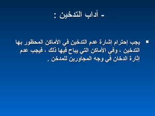 : ‫التدخين‬ ‫آاداب‬ -: ‫التدخين‬ ‫آاداب‬ -
‫بها‬ ‫المحظور‬ ‫الماكن‬ ‫في‬ ‫التدخين‬ ‫عدم‬ ‫إشارة‬ ‫إحترام‬ ‫يجب‬‫بها‬ ‫المحظور‬ ‫الماكن‬ ‫في‬ ‫التدخين‬ ‫عدم‬ ‫إشارة‬ ‫إحترام‬ ‫يجب‬
‫عدم‬ ‫فيجب‬ ، ‫ذلك‬ ‫فيها‬ ‫يباح‬ ‫التي‬ ‫الماكن‬ ‫وفي‬ ، ‫التدخين‬‫عدم‬ ‫فيجب‬ ، ‫ذلك‬ ‫فيها‬ ‫يباح‬ ‫التي‬ ‫الماكن‬ ‫وفي‬ ، ‫التدخين‬
. ‫للمدخن‬ ‫المجاورين‬ ‫وجه‬ ‫في‬ ‫الدخان‬ ‫إثارة‬. ‫للمدخن‬ ‫المجاورين‬ ‫وجه‬ ‫في‬ ‫الدخان‬ ‫إثارة‬
 