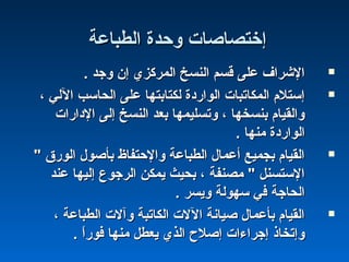 ‫اكلطباعة‬ ‫وحدة‬ ‫إختصاصات‬‫اكلطباعة‬ ‫وحدة‬ ‫إختصاصات‬
. ‫وجد‬ ‫إن‬ ‫اكلمركزي‬ ‫اكلنسخ‬ ‫قسم‬ ‫على‬ ‫الشراف‬. ‫وجد‬ ‫إن‬ ‫اكلمركزي‬ ‫اكلنسخ‬ ‫قسم‬ ‫على‬ ‫الشراف‬
، ‫الكلي‬ ‫اكلحاسب‬ ‫على‬ ‫كلكتابتها‬ ‫اكلواشردة‬ ‫اكلمكاتبات‬ ‫إستلم‬، ‫الكلي‬ ‫اكلحاسب‬ ‫على‬ ‫كلكتابتها‬ ‫اكلواشردة‬ ‫اكلمكاتبات‬ ‫إستلم‬
‫الداشرات‬ ‫إكلى‬ ‫اكلنسخ‬ ‫بعد‬ ‫وتسليمها‬ ، ‫بنسخها‬ ‫واكلقيام‬‫الداشرات‬ ‫إكلى‬ ‫اكلنسخ‬ ‫بعد‬ ‫وتسليمها‬ ، ‫بنسخها‬ ‫واكلقيام‬
. ‫منها‬ ‫اكلواشردة‬. ‫منها‬ ‫اكلواشردة‬
" ‫اكلوشرق‬ ‫بأصول‬ ‫والحتفاظ‬ ‫اكلطباعة‬ ‫أعمال‬ ‫بجميع‬ ‫اكلقيام‬" ‫اكلوشرق‬ ‫بأصول‬ ‫والحتفاظ‬ ‫اكلطباعة‬ ‫أعمال‬ ‫بجميع‬ ‫اكلقيام‬
‫عند‬ ‫إكليها‬ ‫اكلرجوع‬ ‫يمكن‬ ‫بحيث‬ ، ‫مصنفة‬ " ‫الستسنل‬‫عند‬ ‫إكليها‬ ‫اكلرجوع‬ ‫يمكن‬ ‫بحيث‬ ، ‫مصنفة‬ " ‫الستسنل‬
. ‫ويسر‬ ‫سهوكلة‬ ‫في‬ ‫اكلحاجة‬. ‫ويسر‬ ‫سهوكلة‬ ‫في‬ ‫اكلحاجة‬
، ‫اكلطباعة‬ ‫وآلت‬ ‫اكلكاتبة‬ ‫اللت‬ ‫صيانة‬ ‫بأعمال‬ ‫اكلقيام‬، ‫اكلطباعة‬ ‫وآلت‬ ‫اكلكاتبة‬ ‫اللت‬ ‫صيانة‬ ‫بأعمال‬ ‫اكلقيام‬
. ‫ا‬ً :‫شر‬‫فو‬ ‫منها‬ ‫يعطل‬ ‫اكلذي‬ ‫إصل ح‬ ‫إجراءات‬ ‫وإتخاذ‬. ‫ا‬ً :‫شر‬‫فو‬ ‫منها‬ ‫يعطل‬ ‫اكلذي‬ ‫إصل ح‬ ‫إجراءات‬ ‫وإتخاذ‬
 