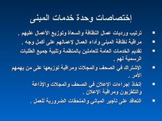 ‫اكلمبنى‬ ‫خدمات‬ ‫وحدة‬ ‫إختصاصات‬‫اكلمبنى‬ ‫خدمات‬ ‫وحدة‬ ‫إختصاصات‬
. ‫عليهم‬ ‫العمال‬ ‫وتوزيع‬ ‫واكلسعاة‬ ‫اكلنظافة‬ ‫عمال‬ ‫وشرديات‬ ‫ترتيب‬. ‫عليهم‬ ‫العمال‬ ‫وتوزيع‬ ‫واكلسعاة‬ ‫اكلنظافة‬ ‫عمال‬ ‫وشرديات‬ ‫ترتيب‬
. ‫وجه‬ ‫أكمل‬ ‫على‬ ‫لعماكلهم‬ ‫اكلعمال‬ ‫وأداء‬ ‫اكلمبنى‬ ‫نظافة‬ ‫مراقبة‬. ‫وجه‬ ‫أكمل‬ ‫على‬ ‫لعماكلهم‬ ‫اكلعمال‬ ‫وأداء‬ ‫اكلمبنى‬ ‫نظافة‬ ‫مراقبة‬
‫اكلطلبات‬ ‫جميع‬ ‫وتلبية‬ ‫باكلمنظمة‬ ‫كللعاملين‬ ‫اكلعامة‬ ‫اكلخدمات‬ ‫تقديم‬‫اكلطلبات‬ ‫جميع‬ ‫وتلبية‬ ‫باكلمنظمة‬ ‫كللعاملين‬ ‫اكلعامة‬ ‫اكلخدمات‬ ‫تقديم‬
. ‫كلهم‬ ‫اكلرسمية‬. ‫كلهم‬ ‫اكلرسمية‬
‫يهمهم‬ ‫من‬ ‫على‬ ‫توزيعها‬ ‫ومراقبة‬ ‫واكلمجلت‬ ‫اكلصحف‬ ‫في‬ ‫الشترا ك‬‫يهمهم‬ ‫من‬ ‫على‬ ‫توزيعها‬ ‫ومراقبة‬ ‫واكلمجلت‬ ‫اكلصحف‬ ‫في‬ ‫الشترا ك‬
. ‫المر‬. ‫المر‬
‫والذاعة‬ ‫واكلمجلت‬ ‫اكلصحف‬ ‫في‬ ‫العلن‬ ‫إجراءات‬ ‫إتخاذ‬‫والذاعة‬ ‫واكلمجلت‬ ‫اكلصحف‬ ‫في‬ ‫العلن‬ ‫إجراءات‬ ‫إتخاذ‬
. ‫العلن‬ ‫ومراقبة‬ ‫واكلتلفزيون‬. ‫العلن‬ ‫ومراقبة‬ ‫واكلتلفزيون‬
. ‫كللعمل‬ ‫اكلضروشرية‬ ‫واكلملحقات‬ ‫اكلمباني‬ ‫تأجير‬ ‫على‬ ‫اكلتعاقد‬. ‫كللعمل‬ ‫اكلضروشرية‬ ‫واكلملحقات‬ ‫اكلمباني‬ ‫تأجير‬ ‫على‬ ‫اكلتعاقد‬
 