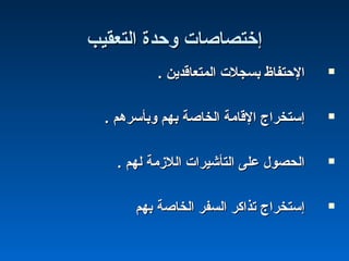 ‫اكلتعقيب‬ ‫وحدة‬ ‫إختصاصات‬‫اكلتعقيب‬ ‫وحدة‬ ‫إختصاصات‬
. ‫اكلمتعاقدين‬ ‫بسجلت‬ ‫الحتفاظ‬. ‫اكلمتعاقدين‬ ‫بسجلت‬ ‫الحتفاظ‬
. ‫وبأسرهم‬ ‫بهم‬ ‫اكلخاصة‬ ‫القامة‬ ‫إستخراج‬. ‫وبأسرهم‬ ‫بهم‬ ‫اكلخاصة‬ ‫القامة‬ ‫إستخراج‬
. ‫كلهم‬ ‫اكللزمة‬ ‫اكلتأشيرات‬ ‫على‬ ‫اكلحصول‬. ‫كلهم‬ ‫اكللزمة‬ ‫اكلتأشيرات‬ ‫على‬ ‫اكلحصول‬
‫بهم‬ ‫اكلخاصة‬ ‫اكلسفر‬ ‫تذاكر‬ ‫إستخراج‬‫بهم‬ ‫اكلخاصة‬ ‫اكلسفر‬ ‫تذاكر‬ ‫إستخراج‬
 