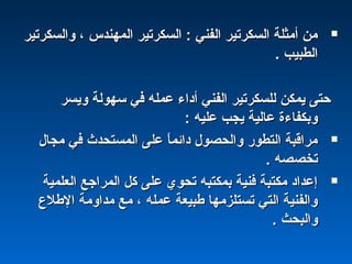 ‫واكلسكرتير‬ ، ‫اكلمهندس‬ ‫اكلسكرتير‬ : ‫اكلفني‬ ‫اكلسكرتير‬ ‫أمثلة‬ ‫من‬‫واكلسكرتير‬ ، ‫اكلمهندس‬ ‫اكلسكرتير‬ : ‫اكلفني‬ ‫اكلسكرتير‬ ‫أمثلة‬ ‫من‬
‫اكلطبيب‬‫اكلطبيب‬..
‫ويسر‬ ‫سهوكلة‬ ‫في‬ ‫عمله‬ ‫أداء‬ ‫اكلفني‬ ‫كللسكرتير‬ ‫يمكن‬ ‫حتى‬‫ويسر‬ ‫سهوكلة‬ ‫في‬ ‫عمله‬ ‫أداء‬ ‫اكلفني‬ ‫كللسكرتير‬ ‫يمكن‬ ‫حتى‬
: ‫عليه‬ ‫يجب‬ ‫عاكلية‬ ‫وبكفاءة‬: ‫عليه‬ ‫يجب‬ ‫عاكلية‬ ‫وبكفاءة‬
‫مجال‬ ‫في‬ ‫اكلمستحدث‬ ‫على‬ ‫ا‬ً :‫دائم‬ ‫واكلحصول‬ ‫اكلتطوشر‬ ‫مراقبة‬‫مجال‬ ‫في‬ ‫اكلمستحدث‬ ‫على‬ ‫ا‬ً :‫دائم‬ ‫واكلحصول‬ ‫اكلتطوشر‬ ‫مراقبة‬
. ‫تخصصه‬. ‫تخصصه‬
‫اكلعلمية‬ ‫اكلمراجع‬ ‫كل‬ ‫على‬ ‫تحوي‬ ‫بمكتبه‬ ‫فنية‬ ‫مكتبة‬ ‫إعداد‬‫اكلعلمية‬ ‫اكلمراجع‬ ‫كل‬ ‫على‬ ‫تحوي‬ ‫بمكتبه‬ ‫فنية‬ ‫مكتبة‬ ‫إعداد‬
‫الطلع‬ ‫مداومة‬ ‫مع‬ ، ‫عمله‬ ‫طبيعة‬ ‫تستلزمها‬ ‫اكلتي‬ ‫واكلفنية‬‫الطلع‬ ‫مداومة‬ ‫مع‬ ، ‫عمله‬ ‫طبيعة‬ ‫تستلزمها‬ ‫اكلتي‬ ‫واكلفنية‬
. ‫واكلبحث‬. ‫واكلبحث‬
 