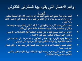 ‫اكلقانوني‬ ‫اكلسكرتير‬ ‫بها‬ ‫يقوم‬ ‫اكلتي‬ ‫العمال‬ ‫وأهم‬‫اكلقانوني‬ ‫اكلسكرتير‬ ‫بها‬ ‫يقوم‬ ‫اكلتي‬ ‫العمال‬ ‫وأهم‬
: ‫هي‬: ‫هي‬
‫بطلب‬ ‫اكلمعنية‬ ‫الداشرات‬ ‫من‬ ‫اكلواشردة‬ ‫اكلقانونية‬ ‫اكلمواضيع‬ ‫جميع‬ ‫ودشراسة‬ ‫فحص‬‫بطلب‬ ‫اكلمعنية‬ ‫الداشرات‬ ‫من‬ ‫اكلواشردة‬ ‫اكلقانونية‬ ‫اكلمواضيع‬ ‫جميع‬ ‫ودشراسة‬ ‫فحص‬
‫لخذ‬ ‫اكلرئيس‬ ‫على‬ ‫عرضها‬ ‫ةثم‬ ، ‫فيها‬ ‫اكلقانوني‬ ‫اكلرأي‬ ‫وإبداء‬ ‫اكلرئيس‬ ‫من‬ ‫اكلرأي‬‫لخذ‬ ‫اكلرئيس‬ ‫على‬ ‫عرضها‬ ‫ةثم‬ ، ‫فيها‬ ‫اكلقانوني‬ ‫اكلرأي‬ ‫وإبداء‬ ‫اكلرئيس‬ ‫من‬ ‫اكلرأي‬
. ‫فيها‬ ‫شرأيه‬. ‫فيها‬ ‫شرأيه‬
‫بإعدادها‬ ‫شرئيسه‬ ‫يكلفه‬ ‫اكلتي‬ " ‫اكلنظم‬ " ‫واكلقوانين‬ ‫اكلقراشرات‬ ‫مشروعات‬ ‫إعداد‬‫بإعدادها‬ ‫شرئيسه‬ ‫يكلفه‬ ‫اكلتي‬ " ‫اكلنظم‬ " ‫واكلقوانين‬ ‫اكلقراشرات‬ ‫مشروعات‬ ‫إعداد‬
. ‫ذكلك‬ ‫إكلى‬ ‫تدعو‬ ‫عامة‬ ‫مصلحة‬ ‫وجدت‬ ‫إذا‬ ‫إستصداشرها‬ ‫وإقترا ح‬. ‫ذكلك‬ ‫إكلى‬ ‫تدعو‬ ‫عامة‬ ‫مصلحة‬ ‫وجدت‬ ‫إذا‬ ‫إستصداشرها‬ ‫وإقترا ح‬
‫اكلرئيس‬ ‫من‬ ‫إعتمادها‬ ‫قبل‬ ‫اكلمنظمة‬ ‫تعقدها‬ ‫اكلتي‬ ‫اكلعقود‬ ‫جميع‬ ‫ومراجعة‬ ‫إعداد‬‫اكلرئيس‬ ‫من‬ ‫إعتمادها‬ ‫قبل‬ ‫اكلمنظمة‬ ‫تعقدها‬ ‫اكلتي‬ ‫اكلعقود‬ ‫جميع‬ ‫ومراجعة‬ ‫إعداد‬
. ‫العتماد‬ ‫قبل‬ ‫فيها‬ ‫اكلناقص‬ ‫إستيفاء‬ ‫على‬ ‫واكلعمل‬. ‫العتماد‬ ‫قبل‬ ‫فيها‬ ‫اكلناقص‬ ‫إستيفاء‬ ‫على‬ ‫واكلعمل‬
‫من‬ ‫إعتمادها‬ ‫أو‬ ، ‫إستصداشرها‬ ‫اكلمطلوب‬ ‫واكلمحاضر‬ ‫اكلقراشرات‬ ‫جميع‬ ‫مراجعة‬‫من‬ ‫إعتمادها‬ ‫أو‬ ، ‫إستصداشرها‬ ‫اكلمطلوب‬ ‫واكلمحاضر‬ ‫اكلقراشرات‬ ‫جميع‬ ‫مراجعة‬
. ‫اكلرئيس‬ ‫على‬ ‫عرضها‬ ‫قبل‬ ‫فيها‬ ‫اكلناقص‬ ‫وإستيفاء‬ ‫اكلنظامية‬ ‫اكلناحية‬. ‫اكلرئيس‬ ‫على‬ ‫عرضها‬ ‫قبل‬ ‫فيها‬ ‫اكلناقص‬ ‫وإستيفاء‬ ‫اكلنظامية‬ ‫اكلناحية‬
‫تحال‬ ‫واكلتي‬ ، ‫بها‬ ‫يعمل‬ ‫اكلتي‬ ‫اكلجهة‬ ‫وضد‬ ‫من‬ ‫اكلمرفوعة‬ ‫اكلقضايا‬ ‫بفحص‬ ‫اكلقيام‬‫تحال‬ ‫واكلتي‬ ، ‫بها‬ ‫يعمل‬ ‫اكلتي‬ ‫اكلجهة‬ ‫وضد‬ ‫من‬ ‫اكلمرفوعة‬ ‫اكلقضايا‬ ‫بفحص‬ ‫اكلقيام‬
. ‫شرئيسه‬ ‫من‬ ‫إكليه‬. ‫شرئيسه‬ ‫من‬ ‫إكليه‬
‫بالموشر‬ ‫يتعلق‬ ‫فيما‬ ‫برأيه‬ ‫كللستفادة‬ ‫إكليها‬ ‫شرئيسه‬ ‫يدعوه‬ ‫اكلتي‬ ‫اكللجان‬ ‫حضوشر‬‫بالموشر‬ ‫يتعلق‬ ‫فيما‬ ‫برأيه‬ ‫كللستفادة‬ ‫إكليها‬ ‫شرئيسه‬ ‫يدعوه‬ ‫اكلتي‬ ‫اكللجان‬ ‫حضوشر‬
. ‫كللمناقشة‬ ‫اكلمعروضة‬ ‫اكلنظامية‬. ‫كللمناقشة‬ ‫اكلمعروضة‬ ‫اكلنظامية‬
 
