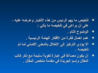 ، ‫عليه‬ ‫وعرضه‬ ‫الخباشر‬ ‫هذه‬ ‫من‬ ‫اكلرئيس‬ ‫يهم‬ ‫ما‬ ‫تلخيص‬، ‫عليه‬ ‫وعرضه‬ ‫الخباشر‬ ‫هذه‬ ‫من‬ ‫اكلرئيس‬ ‫يهم‬ ‫ما‬ ‫تلخيص‬
: ‫يأتي‬ ‫ما‬ ‫تلخيصه‬ ‫في‬ ‫يراعى‬ ‫أن‬ ‫على‬: ‫يأتي‬ ‫ما‬ ‫تلخيصه‬ ‫في‬ ‫يراعى‬ ‫أن‬ ‫على‬
. ‫اكلتام‬ ‫اكلوضو ح‬. ‫اكلتام‬ ‫اكلوضو ح‬
. ‫اكلرئيسية‬ ‫اكلهامة‬ ‫الفكاشر‬ ‫من‬ ‫فكرة‬ ‫إهمال‬ ‫عدم‬. ‫اكلرئيسية‬ ‫اكلهامة‬ ‫الفكاشر‬ ‫من‬ ‫فكرة‬ ‫إهمال‬ ‫عدم‬
‫تم‬ ‫كلما‬ ‫الصلي‬ ‫باكلمعنى‬ ‫الخلل‬ ‫إكلى‬ ‫اكلتركيز‬ ‫يؤدي‬ ‫أل‬‫تم‬ ‫كلما‬ ‫الصلي‬ ‫باكلمعنى‬ ‫الخلل‬ ‫إكلى‬ ‫اكلتركيز‬ ‫يؤدي‬ ‫أل‬
. ‫تلخيصه‬. ‫تلخيصه‬
‫كاتب‬ ‫ذكر‬ ‫مع‬ ‫سليمة‬ ‫كلغوية‬ ‫عباشرة‬ ‫في‬ ‫ا‬ً :‫غ‬‫مصا‬ ‫يكون‬ ‫أن‬‫كاتب‬ ‫ذكر‬ ‫مع‬ ‫سليمة‬ ‫كلغوية‬ ‫عباشرة‬ ‫في‬ ‫ا‬ً :‫غ‬‫مصا‬ ‫يكون‬ ‫أن‬
. ‫اكلمقال‬ ‫ملخص‬ ‫مقدمة‬ ‫في‬ ‫اكلجريدة‬ ‫وإسم‬ ‫اكلمقال‬. ‫اكلمقال‬ ‫ملخص‬ ‫مقدمة‬ ‫في‬ ‫اكلجريدة‬ ‫وإسم‬ ‫اكلمقال‬
 