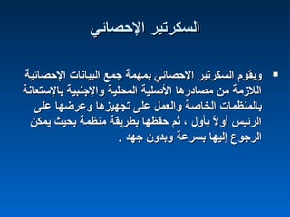 ‫الحصائي‬ ‫اكلسكرتير‬‫الحصائي‬ ‫اكلسكرتير‬
‫الحصائية‬ ‫اكلبيانات‬ ‫جمع‬ ‫بمهمة‬ ‫الحصائي‬ ‫اكلسكرتير‬ ‫ويقوم‬‫الحصائية‬ ‫اكلبيانات‬ ‫جمع‬ ‫بمهمة‬ ‫الحصائي‬ ‫اكلسكرتير‬ ‫ويقوم‬
‫بالستعانة‬ ‫والجنبية‬ ‫اكلمحلية‬ ‫الصلية‬ ‫مصادشرها‬ ‫من‬ ‫اكللزمة‬‫بالستعانة‬ ‫والجنبية‬ ‫اكلمحلية‬ ‫الصلية‬ ‫مصادشرها‬ ‫من‬ ‫اكللزمة‬
‫على‬ ‫وعرضها‬ ‫تجهيزها‬ ‫على‬ ‫واكلعمل‬ ‫اكلخاصة‬ ‫باكلمنظمات‬‫على‬ ‫وعرضها‬ ‫تجهيزها‬ ‫على‬ ‫واكلعمل‬ ‫اكلخاصة‬ ‫باكلمنظمات‬
‫يمكن‬ ‫بحيث‬ ‫منظمة‬ ‫بطريقة‬ ‫حفظها‬ ‫ةثم‬ ، ‫بأول‬ ‫ل‬ً : ‫أو‬ ‫اكلرئيس‬‫يمكن‬ ‫بحيث‬ ‫منظمة‬ ‫بطريقة‬ ‫حفظها‬ ‫ةثم‬ ، ‫بأول‬ ‫ل‬ً : ‫أو‬ ‫اكلرئيس‬
. ‫جهد‬ ‫وبدون‬ ‫بسرعة‬ ‫إكليها‬ ‫اكلرجوع‬. ‫جهد‬ ‫وبدون‬ ‫بسرعة‬ ‫إكليها‬ ‫اكلرجوع‬
 