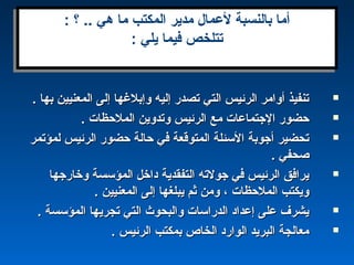 . ‫بها‬ ‫المعنيين‬ ‫إلى‬ ‫وإبلغها‬ ‫إليه‬ ‫تصدر‬ ‫التي‬ ‫الرئيس‬ ‫أوامر‬ ‫تنفيذ‬. ‫بها‬ ‫المعنيين‬ ‫إلى‬ ‫وإبلغها‬ ‫إليه‬ ‫تصدر‬ ‫التي‬ ‫الرئيس‬ ‫أوامر‬ ‫تنفيذ‬
. ‫الملحظا ت‬ ‫وتدوين‬ ‫الرئيس‬ ‫مع‬ ‫الجتماعا ت‬ ‫حضور‬. ‫الملحظا ت‬ ‫وتدوين‬ ‫الرئيس‬ ‫مع‬ ‫الجتماعا ت‬ ‫حضور‬
‫لمؤتمر‬ ‫الرئيس‬ ‫حضور‬ ‫حالة‬ ‫في‬ ‫المتوقعة‬ ‫السئلة‬ ‫أجوبة‬ ‫تحضير‬‫لمؤتمر‬ ‫الرئيس‬ ‫حضور‬ ‫حالة‬ ‫في‬ ‫المتوقعة‬ ‫السئلة‬ ‫أجوبة‬ ‫تحضير‬
. ‫صحفي‬. ‫صحفي‬
‫وخارجها‬ ‫المؤسسة‬ ‫داخل‬ ‫التفقدية‬ ‫جولته‬ ‫في‬ ‫الرئيس‬ ‫يرافق‬‫وخارجها‬ ‫المؤسسة‬ ‫داخل‬ ‫التفقدية‬ ‫جولته‬ ‫في‬ ‫الرئيس‬ ‫يرافق‬
. ‫المعنيين‬ ‫إلى‬ ‫يبلغها‬ ‫ثم‬ ‫ومن‬ ، ‫الملحظا ت‬ ‫ويكتب‬. ‫المعنيين‬ ‫إلى‬ ‫يبلغها‬ ‫ثم‬ ‫ومن‬ ، ‫الملحظا ت‬ ‫ويكتب‬
. ‫المؤسسة‬ ‫تجريها‬ ‫التي‬ ‫والبحوث‬ ‫الدراسا ت‬ ‫إعداد‬ ‫على‬ ‫يشرف‬. ‫المؤسسة‬ ‫تجريها‬ ‫التي‬ ‫والبحوث‬ ‫الدراسا ت‬ ‫إعداد‬ ‫على‬ ‫يشرف‬
. ‫الرئيس‬ ‫بمكتب‬ ‫الخاص‬ ‫الوارد‬ ‫البريد‬ ‫معالجة‬. ‫الرئيس‬ ‫بمكتب‬ ‫الخاص‬ ‫الوارد‬ ‫البريد‬ ‫معالجة‬
: ‫؟‬ .. ‫هي‬ ‫ما‬ ‫المكتب‬ ‫مدير‬ ‫لعمال‬ ‫بالنسبة‬ ‫أما‬
: ‫يلي‬ ‫فيما‬ ‫تتلخص‬
: ‫؟‬ .. ‫هي‬ ‫ما‬ ‫المكتب‬ ‫مدير‬ ‫لعمال‬ ‫بالنسبة‬ ‫أما‬
: ‫يلي‬ ‫فيما‬ ‫تتلخص‬
 