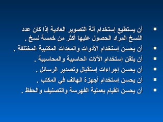 ‫عدد‬ ‫كان‬ ‫إذا‬ ‫العادية‬ ‫التصوير‬ ‫آلة‬ ‫إستخدام‬ ‫يستطيع‬ ‫أن‬‫عدد‬ ‫كان‬ ‫إذا‬ ‫العادية‬ ‫التصوير‬ ‫آلة‬ ‫إستخدام‬ ‫يستطيع‬ ‫أن‬
. ‫نسخ‬ ‫خمسة‬ ‫من‬ ‫أكثر‬ ‫عليها‬ ‫الحصول‬ ‫المراد‬ ‫النسخ‬. ‫نسخ‬ ‫خمسة‬ ‫من‬ ‫أكثر‬ ‫عليها‬ ‫الحصول‬ ‫المراد‬ ‫النسخ‬
. ‫المختلفة‬ ‫المكتبية‬ ‫والمعدا ت‬ ‫الدوا ت‬ ‫إستخدام‬ ‫يحسن‬ ‫أن‬. ‫المختلفة‬ ‫المكتبية‬ ‫والمعدا ت‬ ‫الدوا ت‬ ‫إستخدام‬ ‫يحسن‬ ‫أن‬
. ‫والمحاسبية‬ ‫الحاسبية‬ ‫الل ت‬ ‫إستخدام‬ ‫يتقن‬ ‫أن‬. ‫والمحاسبية‬ ‫الحاسبية‬ ‫الل ت‬ ‫إستخدام‬ ‫يتقن‬ ‫أن‬
. ‫الرسائل‬ ‫وتصدير‬ ‫إستقبال‬ ‫إجراءا ت‬ ‫يحسن‬ ‫أن‬. ‫الرسائل‬ ‫وتصدير‬ ‫إستقبال‬ ‫إجراءا ت‬ ‫يحسن‬ ‫أن‬
. ‫المكتب‬ ‫في‬ ‫الهاتف‬ ‫أجهزة‬ ‫إستخدام‬ ‫يحسن‬ ‫أن‬. ‫المكتب‬ ‫في‬ ‫الهاتف‬ ‫أجهزة‬ ‫إستخدام‬ ‫يحسن‬ ‫أن‬
. ‫والحفظ‬ ‫والتصنيف‬ ‫الفهرسة‬ ‫بعملية‬ ‫القيام‬ ‫يحسن‬ ‫أن‬. ‫والحفظ‬ ‫والتصنيف‬ ‫الفهرسة‬ ‫بعملية‬ ‫القيام‬ ‫يحسن‬ ‫أن‬
 