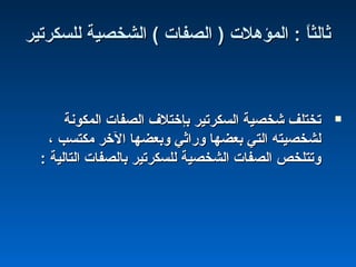 ‫للسكرتير‬ ‫الشخصية‬ ( ‫الصفا ت‬ ) ‫المؤهل ت‬ : ‫ا‬ً :‫ث‬‫ثال‬‫للسكرتير‬ ‫الشخصية‬ ( ‫الصفا ت‬ ) ‫المؤهل ت‬ : ‫ا‬ً :‫ث‬‫ثال‬
‫المكونة‬ ‫الصفا ت‬ ‫بإختلف‬ ‫السكرتير‬ ‫شخصية‬ ‫تختلف‬‫المكونة‬ ‫الصفا ت‬ ‫بإختلف‬ ‫السكرتير‬ ‫شخصية‬ ‫تختلف‬
، ‫مكتسب‬ ‫الخر‬ ‫وبعضها‬ ‫وراثي‬ ‫بعضها‬ ‫التي‬ ‫لشخصيته‬، ‫مكتسب‬ ‫الخر‬ ‫وبعضها‬ ‫وراثي‬ ‫بعضها‬ ‫التي‬ ‫لشخصيته‬
: ‫التالية‬ ‫بالصفا ت‬ ‫للسكرتير‬ ‫الشخصية‬ ‫الصفا ت‬ ‫وتتلخص‬: ‫التالية‬ ‫بالصفا ت‬ ‫للسكرتير‬ ‫الشخصية‬ ‫الصفا ت‬ ‫وتتلخص‬
 