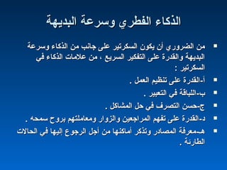 ‫البديهة‬ ‫وسرعة‬ ‫الفطري‬ ‫الذكاء‬‫البديهة‬ ‫وسرعة‬ ‫الفطري‬ ‫الذكاء‬
‫وسرعة‬ ‫الذكاء‬ ‫من‬ ‫جانب‬ ‫على‬ ‫السكرتير‬ ‫يكون‬ ‫أن‬ ‫الضروري‬ ‫من‬‫وسرعة‬ ‫الذكاء‬ ‫من‬ ‫جانب‬ ‫على‬ ‫السكرتير‬ ‫يكون‬ ‫أن‬ ‫الضروري‬ ‫من‬
‫في‬ ‫الذكاء‬ ‫علما ت‬ ‫من‬ ، ‫السريع‬ ‫التفكير‬ ‫على‬ ‫والقدرة‬ ‫البديهة‬‫في‬ ‫الذكاء‬ ‫علما ت‬ ‫من‬ ، ‫السريع‬ ‫التفكير‬ ‫على‬ ‫والقدرة‬ ‫البديهة‬
: ‫السكرتير‬: ‫السكرتير‬
-‫أ‬-‫أ‬. ‫العمل‬ ‫تنظيم‬ ‫على‬ ‫القدرة‬. ‫العمل‬ ‫تنظيم‬ ‫على‬ ‫القدرة‬
-‫ ب‬-‫ ب‬. ‫التعبير‬ ‫في‬ ‫اللباقة‬. ‫التعبير‬ ‫في‬ ‫اللباقة‬
-‫ج‬-‫ج‬. ‫المشاكل‬ ‫حل‬ ‫في‬ ‫التصرف‬ ‫حسن‬. ‫المشاكل‬ ‫حل‬ ‫في‬ ‫التصرف‬ ‫حسن‬
-‫د‬-‫د‬. ‫سمحه‬ ‫بروح‬ ‫ومعاملتهم‬ ‫والزوار‬ ‫المراجعين‬ ‫تفهم‬ ‫على‬ ‫القدرة‬. ‫سمحه‬ ‫بروح‬ ‫ومعاملتهم‬ ‫والزوار‬ ‫المراجعين‬ ‫تفهم‬ ‫على‬ ‫القدرة‬
-‫هـ‬-‫هـ‬‫الحال ت‬ ‫في‬ ‫إليها‬ ‫الرجو ع‬ ‫أجل‬ ‫من‬ ‫أماكنها‬ ‫وتذكر‬ ‫المصادر‬ ‫معرفة‬‫الحال ت‬ ‫في‬ ‫إليها‬ ‫الرجو ع‬ ‫أجل‬ ‫من‬ ‫أماكنها‬ ‫وتذكر‬ ‫المصادر‬ ‫معرفة‬
. ‫الطارئة‬. ‫الطارئة‬
 