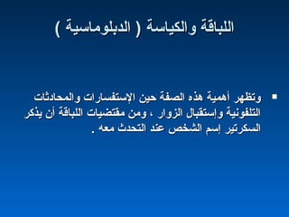 ( ‫الدبلوماسية‬ ) ‫والكياسة‬ ‫اللباقة‬( ‫الدبلوماسية‬ ) ‫والكياسة‬ ‫اللباقة‬
‫والمحادثا ت‬ ‫الستفسارا ت‬ ‫حين‬ ‫الصفة‬ ‫هذه‬ ‫أهمية‬ ‫وتظهر‬‫والمحادثا ت‬ ‫الستفسارا ت‬ ‫حين‬ ‫الصفة‬ ‫هذه‬ ‫أهمية‬ ‫وتظهر‬
‫يذكر‬ ‫أن‬ ‫اللباقة‬ ‫مقتضيا ت‬ ‫ومن‬ ، ‫الزوار‬ ‫وإستقبال‬ ‫التلفونية‬‫يذكر‬ ‫أن‬ ‫اللباقة‬ ‫مقتضيا ت‬ ‫ومن‬ ، ‫الزوار‬ ‫وإستقبال‬ ‫التلفونية‬
. ‫معه‬ ‫التحدث‬ ‫عند‬ ‫الشخص‬ ‫إسم‬ ‫السكرتير‬. ‫معه‬ ‫التحدث‬ ‫عند‬ ‫الشخص‬ ‫إسم‬ ‫السكرتير‬
 