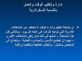 ‫والعمل‬ ‫الوقت‬ ‫وتنظيم‬ ‫إدارة‬‫والعمل‬ ‫الوقت‬ ‫وتنظيم‬ ‫إدارة‬
‫للسكرتارية‬ ‫بالنسبة‬‫للسكرتارية‬ ‫بالنسبة‬
‫المشكل ت‬ ‫عن‬ ‫تختلف‬ ‫ل‬ ‫الوقت‬ ‫وإدارة‬ ‫تنظيم‬ ‫مشكلة‬ ‫إن‬‫المشكل ت‬ ‫عن‬ ‫تختلف‬ ‫ل‬ ‫الوقت‬ ‫وإدارة‬ ‫تنظيم‬ ‫مشكلة‬ ‫إن‬
‫فإن‬ ‫وبالتالي‬ ، ‫يوم‬ ‫كل‬ ‫عمله‬ ‫في‬ ‫فرد‬ ‫كل‬ ‫تواجه‬ ‫التي‬ ‫الدارية‬‫فإن‬ ‫وبالتالي‬ ، ‫يوم‬ ‫كل‬ ‫عمله‬ ‫في‬ ‫فرد‬ ‫كل‬ ‫تواجه‬ ‫التي‬ ‫الدارية‬
‫المشكلة‬ ‫هذه‬‫المشكلة‬ ‫هذه‬––‫الخرى‬ ‫المشكل ت‬ ‫باقي‬ ‫شأن‬ ‫ذلك‬ ‫في‬ ‫شأنها‬‫الخرى‬ ‫المشكل ت‬ ‫باقي‬ ‫شأن‬ ‫ذلك‬ ‫في‬ ‫شأنها‬
––‫إلى‬ ‫وتحتاج‬ ، ‫العملية‬ ‫والمبادىء‬ ‫للسس‬ ‫تخضع‬ ‫أن‬ ‫يجب‬‫إلى‬ ‫وتحتاج‬ ، ‫العملية‬ ‫والمبادىء‬ ‫للسس‬ ‫تخضع‬ ‫أن‬ ‫يجب‬
. ‫ورقابة‬ ‫ا‬ً :‫م‬‫وتنظي‬ ‫ا‬ً :‫ط‬‫تخطي‬ ‫وتتطلب‬ ، ‫وتحليل‬ ‫تشخيص‬. ‫ورقابة‬ ‫ا‬ً :‫م‬‫وتنظي‬ ‫ا‬ً :‫ط‬‫تخطي‬ ‫وتتطلب‬ ، ‫وتحليل‬ ‫تشخيص‬
 
