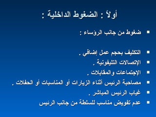 : ‫الداخلية‬ ‫الضغوط‬ : ‫ل‬ً : ‫أو‬: ‫الداخلية‬ ‫الضغوط‬ : ‫ل‬ً : ‫أو‬
: ‫الرؤساء‬ ‫جانب‬ ‫من‬ ‫ضغوط‬: ‫الرؤساء‬ ‫جانب‬ ‫من‬ ‫ضغوط‬
. ‫إضافي‬ ‫عمل‬ ‫بحجم‬ ‫التكليف‬. ‫إضافي‬ ‫عمل‬ ‫بحجم‬ ‫التكليف‬
. ‫التليفونية‬ ‫التصال ت‬. ‫التليفونية‬ ‫التصال ت‬
. ‫والمقابل ت‬ ‫الجتماعا ت‬. ‫والمقابل ت‬ ‫الجتماعا ت‬
. ‫الحفل ت‬ ‫أو‬ ‫المناسبا ت‬ ‫أو‬ ‫الزيارا ت‬ ‫أثناء‬ ‫الرئيس‬ ‫مصاحبة‬. ‫الحفل ت‬ ‫أو‬ ‫المناسبا ت‬ ‫أو‬ ‫الزيارا ت‬ ‫أثناء‬ ‫الرئيس‬ ‫مصاحبة‬
. ‫المباشر‬ ‫الرئيس‬ ‫غيا ب‬. ‫المباشر‬ ‫الرئيس‬ ‫غيا ب‬
‫الرئيس‬ ‫جانب‬ ‫من‬ ‫للسلطة‬ ‫مناسب‬ ‫تفويض‬ ‫عدم‬‫الرئيس‬ ‫جانب‬ ‫من‬ ‫للسلطة‬ ‫مناسب‬ ‫تفويض‬ ‫عدم‬
 