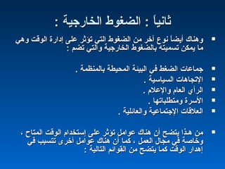 : ‫الخارجية‬ ‫الضغوط‬ : ‫ا‬ً :‫ي‬‫ثان‬: ‫الخارجية‬ ‫الضغوط‬ : ‫ا‬ً :‫ي‬‫ثان‬
‫وهي‬ ‫الوقت‬ ‫إدارة‬ ‫على‬ ‫تؤثر‬ ‫التي‬ ‫الضغوط‬ ‫من‬ ‫آخر‬ ‫نو ع‬ ‫ا‬ً :‫أيض‬ ‫وهناك‬‫وهي‬ ‫الوقت‬ ‫إدارة‬ ‫على‬ ‫تؤثر‬ ‫التي‬ ‫الضغوط‬ ‫من‬ ‫آخر‬ ‫نو ع‬ ‫ا‬ً :‫أيض‬ ‫وهناك‬
: ‫تضم‬ ‫والتي‬ ‫الخارجية‬ ‫بالضغوط‬ ‫تسميته‬ ‫يمكن‬ ‫ما‬: ‫تضم‬ ‫والتي‬ ‫الخارجية‬ ‫بالضغوط‬ ‫تسميته‬ ‫يمكن‬ ‫ما‬
. ‫بالمنظمة‬ ‫المحيطة‬ ‫البيئة‬ ‫في‬ ‫الضغط‬ ‫جماعا ت‬. ‫بالمنظمة‬ ‫المحيطة‬ ‫البيئة‬ ‫في‬ ‫الضغط‬ ‫جماعا ت‬
. ‫السياسية‬ ‫التجاها ت‬. ‫السياسية‬ ‫التجاها ت‬
. ‫والعلم‬ ‫العام‬ ‫الرأي‬. ‫والعلم‬ ‫العام‬ ‫الرأي‬
. ‫ومتطلباتها‬ ‫السرة‬. ‫ومتطلباتها‬ ‫السرة‬
. ‫والعائلية‬ ‫الجتماعية‬ ‫العلقا ت‬. ‫والعائلية‬ ‫الجتماعية‬ ‫العلقا ت‬
، ‫المتاح‬ ‫الوقت‬ ‫إستخدام‬ ‫على‬ ‫تؤثر‬ ‫عوامل‬ ‫هناك‬ ‫أن‬ ‫يتضح‬ ‫هـذا‬ ‫من‬، ‫المتاح‬ ‫الوقت‬ ‫إستخدام‬ ‫على‬ ‫تؤثر‬ ‫عوامل‬ ‫هناك‬ ‫أن‬ ‫يتضح‬ ‫هـذا‬ ‫من‬
‫في‬ ‫تتسبب‬ ‫أخرى‬ ‫عوامل‬ ‫هناك‬ ‫أن‬ ‫كما‬ ، ‫العمل‬ ‫مجال‬ ‫في‬ ‫وخاصة‬‫في‬ ‫تتسبب‬ ‫أخرى‬ ‫عوامل‬ ‫هناك‬ ‫أن‬ ‫كما‬ ، ‫العمل‬ ‫مجال‬ ‫في‬ ‫وخاصة‬
: ‫التالية‬ ‫القوائم‬ ‫من‬ ‫يتضح‬ ‫كما‬ ‫الوقت‬ ‫إهدار‬: ‫التالية‬ ‫القوائم‬ ‫من‬ ‫يتضح‬ ‫كما‬ ‫الوقت‬ ‫إهدار‬
 