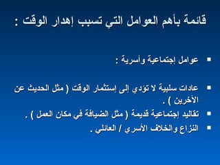 : ‫الوقت‬ ‫إهدار‬ ‫تسبب‬ ‫التي‬ ‫العوامل‬ ‫بأهم‬ ‫قائمة‬: ‫الوقت‬ ‫إهدار‬ ‫تسبب‬ ‫التي‬ ‫العوامل‬ ‫بأهم‬ ‫قائمة‬
: ‫وأسرية‬ ‫إجتماعية‬ ‫عوامل‬: ‫وأسرية‬ ‫إجتماعية‬ ‫عوامل‬
‫عن‬ ‫الحديث‬ ‫مثل‬ ) ‫الوقت‬ ‫إستثمار‬ ‫إلى‬ ‫تؤدي‬ ‫ل‬ ‫سلبية‬ ‫عادا ت‬‫عن‬ ‫الحديث‬ ‫مثل‬ ) ‫الوقت‬ ‫إستثمار‬ ‫إلى‬ ‫تؤدي‬ ‫ل‬ ‫سلبية‬ ‫عادا ت‬
. ( ‫الخرين‬. ( ‫الخرين‬
. ( ‫العمل‬ ‫مكان‬ ‫في‬ ‫الضيافة‬ ‫مثل‬ ) ‫قديمة‬ ‫إجتماعية‬ ‫تقاليد‬. ( ‫العمل‬ ‫مكان‬ ‫في‬ ‫الضيافة‬ ‫مثل‬ ) ‫قديمة‬ ‫إجتماعية‬ ‫تقاليد‬
. ‫العائلي‬ / ‫السري‬ ‫والخلف‬ ‫النزا ع‬. ‫العائلي‬ / ‫السري‬ ‫والخلف‬ ‫النزا ع‬
 