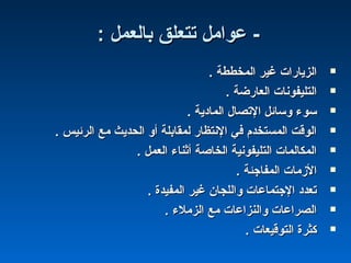 : ‫بالعمل‬ ‫تتعلق‬ ‫عوامل‬ -: ‫بالعمل‬ ‫تتعلق‬ ‫عوامل‬ -
. ‫المخططة‬ ‫غير‬ ‫الزيارات‬. ‫المخططة‬ ‫غير‬ ‫الزيارات‬
. ‫العارضة‬ ‫التليفونات‬. ‫العارضة‬ ‫التليفونات‬
. ‫المادية‬ ‫التصال‬ ‫وسائل‬ ‫سوء‬. ‫المادية‬ ‫التصال‬ ‫وسائل‬ ‫سوء‬
. ‫الرئيس‬ ‫مع‬ ‫الحديث‬ ‫أو‬ ‫لمقابلة‬ ‫النتظار‬ ‫في‬ ‫المستخدم‬ ‫الوقت‬. ‫الرئيس‬ ‫مع‬ ‫الحديث‬ ‫أو‬ ‫لمقابلة‬ ‫النتظار‬ ‫في‬ ‫المستخدم‬ ‫الوقت‬
. ‫العمل‬ ‫أثناء‬ ‫الخاصة‬ ‫التليفونية‬ ‫المكالمات‬. ‫العمل‬ ‫أثناء‬ ‫الخاصة‬ ‫التليفونية‬ ‫المكالمات‬
. ‫المفاجئة‬ ‫المزمات‬. ‫المفاجئة‬ ‫المزمات‬
. ‫المفيدة‬ ‫غير‬ ‫واللجان‬ ‫الجتماعات‬ ‫تعدد‬. ‫المفيدة‬ ‫غير‬ ‫واللجان‬ ‫الجتماعات‬ ‫تعدد‬
. ‫الزملء‬ ‫مع‬ ‫والنزاعات‬ ‫الصراعات‬. ‫الزملء‬ ‫مع‬ ‫والنزاعات‬ ‫الصراعات‬
. ‫التوقيعات‬ ‫كثرة‬. ‫التوقيعات‬ ‫كثرة‬
 