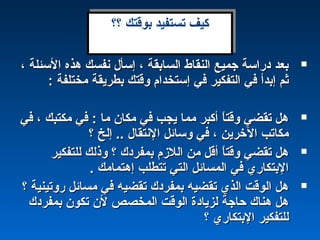 ، ‫السئلة‬ ‫هذه‬ ‫نفسك‬ ‫إسأل‬ ، ‫السابقة‬ ‫النقاط‬ ‫جميع‬ ‫دراسة‬ ‫بعد‬، ‫السئلة‬ ‫هذه‬ ‫نفسك‬ ‫إسأل‬ ، ‫السابقة‬ ‫النقاط‬ ‫جميع‬ ‫دراسة‬ ‫بعد‬
: ‫مختلفة‬ ‫بطريقة‬ ‫وقتك‬ ‫إستخدام‬ ‫في‬ ‫التفكير‬ ‫في‬ ‫إبدأ‬ ‫ثم‬: ‫مختلفة‬ ‫بطريقة‬ ‫وقتك‬ ‫إستخدام‬ ‫في‬ ‫التفكير‬ ‫في‬ ‫إبدأ‬ ‫ثم‬
‫في‬ ، ‫مكتبك‬ ‫في‬ : ‫ما‬ ‫مكان‬ ‫في‬ ‫يجب‬ ‫مما‬ ‫أكبر‬ ‫ا‬ً ‫وقت‬ ‫تقضي‬ ‫هل‬‫في‬ ، ‫مكتبك‬ ‫في‬ : ‫ما‬ ‫مكان‬ ‫في‬ ‫يجب‬ ‫مما‬ ‫أكبر‬ ‫ا‬ً ‫وقت‬ ‫تقضي‬ ‫هل‬
‫؟‬ ‫إلخ‬ .. ‫النتقال‬ ‫وسائل‬ ‫في‬ ، ‫الخرين‬ ‫مكاتب‬‫؟‬ ‫إلخ‬ .. ‫النتقال‬ ‫وسائل‬ ‫في‬ ، ‫الخرين‬ ‫مكاتب‬
‫للتفكير‬ ‫وذلك‬ ‫؟‬ ‫بمفردك‬ ‫اللمزم‬ ‫من‬ ‫أقل‬ ‫ا‬ً ‫وقت‬ ‫تقضي‬ ‫هل‬‫للتفكير‬ ‫وذلك‬ ‫؟‬ ‫بمفردك‬ ‫اللمزم‬ ‫من‬ ‫أقل‬ ‫ا‬ً ‫وقت‬ ‫تقضي‬ ‫هل‬
. ‫إهتمامك‬ ‫تتطلب‬ ‫التي‬ ‫المسائل‬ ‫في‬ ‫البتكاري‬. ‫إهتمامك‬ ‫تتطلب‬ ‫التي‬ ‫المسائل‬ ‫في‬ ‫البتكاري‬
‫؟‬ ‫روتينية‬ ‫مسائل‬ ‫في‬ ‫تقضيه‬ ‫بمفردك‬ ‫تقضيه‬ ‫الذي‬ ‫الوقت‬ ‫هل‬‫؟‬ ‫روتينية‬ ‫مسائل‬ ‫في‬ ‫تقضيه‬ ‫بمفردك‬ ‫تقضيه‬ ‫الذي‬ ‫الوقت‬ ‫هل‬
‫بمفردك‬ ‫تكون‬ ‫لن‬ ‫المخصص‬ ‫الوقت‬ ‫لزيادة‬ ‫حاجة‬ ‫هناك‬ ‫هل‬‫بمفردك‬ ‫تكون‬ ‫لن‬ ‫المخصص‬ ‫الوقت‬ ‫لزيادة‬ ‫حاجة‬ ‫هناك‬ ‫هل‬
‫؟‬ ‫البتكاري‬ ‫للتفكير‬‫؟‬ ‫البتكاري‬ ‫للتفكير‬
‫؟؟‬ ‫بوقتك‬ ‫تستفيد‬ ‫كيف‬‫؟؟‬ ‫بوقتك‬ ‫تستفيد‬ ‫كيف‬
 