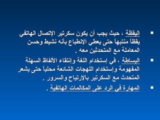 ‫اليقظة‬‫اليقظة‬‫الهاتفي‬ ‫التصال‬ ‫سكرتير‬ ‫يكون‬ ‫أن‬ ‫يجب‬ ‫حيث‬ ،‫الهاتفي‬ ‫التصال‬ ‫سكرتير‬ ‫يكون‬ ‫أن‬ ‫يجب‬ ‫حيث‬ ،
‫وحسن‬ ‫نشيط‬ ‫بأنه‬ ‫النطباع‬ ‫يعطي‬ ‫حتى‬ ‫ا‬ً ‫منتبه‬ ‫ا‬ً ‫يقظ‬‫وحسن‬ ‫نشيط‬ ‫بأنه‬ ‫النطباع‬ ‫يعطي‬ ‫حتى‬ ‫ا‬ً ‫منتبه‬ ‫ا‬ً ‫يقظ‬
. ‫معه‬ ‫المتحدثين‬ ‫مع‬ ‫المعاملة‬. ‫معه‬ ‫المتحدثين‬ ‫مع‬ ‫المعاملة‬
‫البساطة‬‫البساطة‬‫السهلة‬ ‫اللفاظ‬ ‫وإنتقاء‬ ‫اللغة‬ ‫إستخدام‬ ‫في‬ ،‫السهلة‬ ‫اللفاظ‬ ‫وإنتقاء‬ ‫اللغة‬ ‫إستخدام‬ ‫في‬ ،
‫يشعر‬ ‫حتى‬ ‫ا‬ً ‫محلي‬ ‫الشائعة‬ ‫اللهجات‬ ‫وإستخدام‬ ‫المفهومة‬‫يشعر‬ ‫حتى‬ ‫ا‬ً ‫محلي‬ ‫الشائعة‬ ‫اللهجات‬ ‫وإستخدام‬ ‫المفهومة‬
. ‫والسرور‬ ‫بالرتياح‬ ‫السكرتير‬ ‫مع‬ ‫المتحدث‬. ‫والسرور‬ ‫بالرتياح‬ ‫السكرتير‬ ‫مع‬ ‫المتحدث‬
‫الهاتفية‬ ‫المكالمات‬ ‫على‬ ‫الرد‬ ‫في‬ ‫المهارة‬‫الهاتفية‬ ‫المكالمات‬ ‫على‬ ‫الرد‬ ‫في‬ ‫المهارة‬..
 