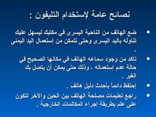 : ‫التليفون‬ ‫لستخدام‬ ‫عامة‬ ‫نصائح‬: ‫التليفون‬ ‫لستخدام‬ ‫عامة‬ ‫نصائح‬
‫عليك‬ ‫ليسهل‬ ‫مكتبك‬ ‫في‬ ‫اليسرى‬ ‫الناحية‬ ‫من‬ ‫الهاتف‬ ‫ضع‬‫عليك‬ ‫ليسهل‬ ‫مكتبك‬ ‫في‬ ‫اليسرى‬ ‫الناحية‬ ‫من‬ ‫الهاتف‬ ‫ضع‬
‫اليمنى‬ ‫اليد‬ ‫إستعمال‬ ‫من‬ ‫تتمكن‬ ‫وحتى‬ ‫اليسرى‬ ‫باليد‬ ‫تناوله‬‫اليمنى‬ ‫اليد‬ ‫إستعمال‬ ‫من‬ ‫تتمكن‬ ‫وحتى‬ ‫اليسرى‬ ‫باليد‬ ‫تناوله‬
..
‫في‬ ‫الصحيح‬ ‫مكانها‬ ‫في‬ ‫الهاتف‬ ‫سماعه‬ ‫وجود‬ ‫من‬ ‫تأكد‬‫في‬ ‫الصحيح‬ ‫مكانها‬ ‫في‬ ‫الهاتف‬ ‫سماعه‬ ‫وجود‬ ‫من‬ ‫تأكد‬
‫بك‬ ‫يتصل‬ ‫أن‬ ‫يمكن‬ ‫حتى‬ ‫وذلك‬ ، ‫إستعماله‬ ‫عدم‬ ‫حالة‬‫بك‬ ‫يتصل‬ ‫أن‬ ‫يمكن‬ ‫حتى‬ ‫وذلك‬ ، ‫إستعماله‬ ‫عدم‬ ‫حالة‬
. ‫الغير‬. ‫الغير‬
. ‫هاتف‬ ‫دليل‬ ‫بأحدث‬ ‫ا‬ً ‫دائم‬ ‫إحتفظ‬. ‫هاتف‬ ‫دليل‬ ‫بأحدث‬ ‫ا‬ً ‫دائم‬ ‫إحتفظ‬
‫لتكون‬ ‫والخر‬ ‫الحين‬ ‫بين‬ ‫الهاتف‬ ‫مصلحة‬ ‫تعليمات‬ ‫راجع‬‫لتكون‬ ‫والخر‬ ‫الحين‬ ‫بين‬ ‫الهاتف‬ ‫مصلحة‬ ‫تعليمات‬ ‫راجع‬
. ‫الخارجية‬ ‫المكالمات‬ ‫إجراء‬ ‫بطريقة‬ ‫علم‬ ‫على‬. ‫الخارجية‬ ‫المكالمات‬ ‫إجراء‬ ‫بطريقة‬ ‫علم‬ ‫على‬
 