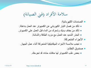 ‫الكهربائية‬ ‫الصدمات‬:
‫بداخلة‬ ‫العمل‬ ‫عند‬ ‫الكمبيوتر‬ ‫عن‬ ‫الكهربائي‬ ‫التيار‬ ‫فصل‬ ‫من‬ ‫تأكد‬.
‫الكمبيوتر‬ ‫على‬ ‫العمل‬ ‫قبل‬ ‫الماء‬ ‫من‬ ‫وشعرك‬ ‫يديك‬ ‫جفاف‬ ‫من‬ ‫تأكد‬.
‫والشاشة‬ ‫الطاقة‬ ‫مزود‬ ‫مع‬ ‫العمل‬ ‫عند‬ ‫الشديد‬ ‫الحذر‬.
‫المتحركة‬ ‫األجزاء‬:
‫الجهاز‬ ‫عمل‬ ‫أثناء‬ ‫المتحركة‬ ‫الميكانيكية‬ ‫األجزاء‬ ‫مالمسة‬ ‫تجنب‬.
‫النظام‬ ‫صندوق‬:
‫حادة‬ ‫حافات‬ ‫لها‬ ‫الكمبيوتر‬ ‫علب‬ ‫بعض‬،‫تجرحك‬ ‫قد‬.
11/24/1436 13http://www.daleelk.tk
 