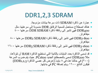 DDR1,2,3 SDRAM
‫ذاكرة‬ ‫عن‬ ‫عبارة‬SDRAM‫مزدوجة‬ ‫بيانات‬ ‫سرعة‬ ‫ذات‬.
‫الرقائق‬ ‫لتسمية‬ ‫مستعمل‬ ‫اصطالح‬ ‫هناك‬DDR‫مثل‬ ،‫سرعتها‬ ‫إلى‬ ‫منسوبة‬
DDR400‫ذاكرة‬ ‫رقاقة‬ ‫إلى‬ ‫تشير‬ ‫فهي‬DDR SDRAM‫سرعتها‬400
‫ميقاهرتز‬.
DDR2-800‫ذاكرة‬ ‫رقاقة‬ ‫إلى‬ ‫تشير‬ ‫فهي‬DDR2 SDRAM‫سرعتها‬800
‫ميقاهرتز‬.
DDR3-1600‫ذاكرة‬ ‫رقاقة‬ ‫إلى‬ ‫تشير‬ ‫فهي‬DDR3 SDRAM‫سرعتها‬1600
‫ميقاهرتز‬.
‫الذاكرة‬ ‫تستطيع‬ ‫التي‬ ‫بالثانية‬ ‫البايتات‬ ‫بعدد‬ ‫الذاكرة‬ ‫تسمى‬ ‫قد‬RAM،‫تتوالها‬ ‫أن‬
ً‫ال‬‫مث‬DDR200‫الجديد‬ ‫بالمصطلح‬ ‫تسمى‬PC1600.‫السرعة‬ ‫ضرب‬ ‫يتم‬ ‫حيث‬
(200)‫في‬ ‫هذه‬ ‫حالتنا‬ ‫في‬8‫بايت‬(‫الذاكرة‬ ‫عصي‬ ‫كل‬ ‫عرض‬DDR1,2,3)
‫الناتج‬ ‫فيكون‬1600‫إضافة‬ ‫ويتم‬PC‫بدايتها‬ ‫في‬.
11/24/1436 137http://www.daleelk.tk
 