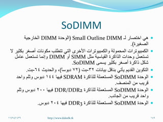SoDIMM
‫لـ‬ ‫اختصار‬ ‫هي‬Small Outline DIMM(‫الوحدة‬DIMM‫الخارجية‬
‫الصغيرة‬.)
‫ال‬ ‫بكثير‬ ‫أصغر‬ ‫مكونات‬ ‫تتطلب‬ ‫التي‬ ‫األخرى‬ ‫والكمبيوترات‬ ‫المحمولة‬ ‫الكمبيوترات‬
‫مثل‬ ‫القياسية‬ ‫الذاكرة‬ ‫وحدات‬ ‫تستعمل‬SIMM‫أو‬DIMM‫عامل‬ ‫تستعمل‬ ‫وإنما‬
‫يسمى‬ ‫بكثير‬ ‫أصغر‬ ‫ذاكرة‬ ‫شكل‬SoDIMM.
‫بيانات‬ ‫بناقل‬ ‫يأتي‬ ‫القديم‬ ‫التكوين‬32-‫بت‬(72ً‫ا‬‫دبوس‬)‫والحديث‬ ،64-‫بت‬.
‫الوحدة‬SoDIMM‫للذاكرة‬ ‫المستعملة‬SDRAM‫فيها‬144‫واحد‬ ‫وثلم‬ ‫دبوس‬
‫المنصف‬ ‫من‬ ‫قريب‬.
‫الوحدة‬SoDIMM‫للذاكرة‬ ‫المستعملة‬DDR/DDR2‫فيها‬200‫وثلم‬ ‫دبوس‬
‫الجانب‬ ‫من‬ ‫قريب‬ ‫واحد‬.
‫الوحدة‬SoDIMM‫للذاكرة‬ ‫المستعملة‬DDR3‫فيها‬204‫دبوس‬.
11/24/1436 149http://www.daleelk.tk
 