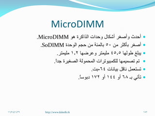MicroDIMM
‫هو‬ ‫الذاكرة‬ ‫وحدات‬ ‫أشكال‬ ‫وأصغر‬ ‫أحدث‬MicroDIMM.
‫من‬ ‫بأكثر‬ ‫أصغر‬50‫بالمئة‬‫الوحدة‬ ‫حجم‬ ‫من‬SoDIMM.
‫طولها‬ ‫يبلغ‬45.5‫وعرضها‬ ‫مليمتر‬1.2‫مليمتر‬.
ً‫ا‬‫جد‬ ‫الصغيرة‬ ‫المحمولة‬ ‫للكمبيوترات‬ ‫تصميمها‬ ‫تم‬.
‫بيانات‬ ‫ناقل‬ ‫تستعمل‬64-‫بت‬.
‫تأتي‬‫بـ‬68‫أو‬144‫أو‬172ً‫ا‬‫دبوس‬.
11/24/1436 152http://www.daleelk.tk
 