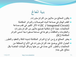 ‫الترانزستورات‬ ‫من‬ ‫ماليين‬ ‫من‬ ‫المعالج‬ ‫يتكون‬.
‫المتكاملة‬ ‫والدوائر‬ ‫الموصالت‬ ‫أشباه‬ ‫صناعة‬ ‫في‬ ‫الهائل‬ ‫التقدم‬
(Integrated Circuit‫أو‬IC)‫صناعة‬ ‫تقدم‬ ‫في‬ ‫الكبير‬ ‫األثر‬ ‫له‬
‫الترانزستورات‬ ‫من‬ ‫ماليين‬ ‫تصنيع‬ ‫إمكانية‬ ‫أتاح‬ ‫حيث‬ ،‫المعالجات‬
‫الدوائر‬ ‫تسمى‬ ً‫ا‬‫جد‬ ‫صغيرة‬ ‫مساحة‬ ‫في‬ ‫وغيرها‬ ‫والمكثفات‬ ‫والمقاومات‬
‫المتكاملة‬(IC.)
‫والتطور‬ ‫والتعقيد‬ ‫الدقة‬ ‫شديدة‬ ‫المتكاملة‬ ‫الدوائر‬ ‫أنواع‬ ‫من‬ ‫نوع‬ ‫المعالج‬ ‫يعتبر‬.
‫من‬ ‫المختلفة‬ ‫األنواع‬ ‫في‬ ‫الترانزستورات‬ ‫عدد‬ ‫يوضح‬ ‫التالي‬ ‫الجدول‬
‫سرعتها‬ ‫في‬ ‫حدث‬ ‫الذي‬ ‫والتطور‬ ‫المعالجات‬‫ونواقل‬‫بكل‬ ‫الخاصة‬ ‫البيانات‬
‫على‬ ‫معالج‬‫حدة‬:
11/24/1436 160http://www.daleelk.tk
 