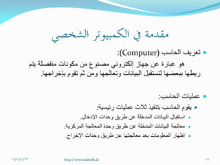 ‫تعريف‬‫الحاسب‬(Computer:)
‫يتم‬ ‫منفصلة‬ ‫مكونات‬ ‫من‬ ‫مصنوع‬ ‫إلكتروني‬ ‫جهاز‬ ‫عن‬ ‫عبارة‬ ‫هو‬
‫ربطها‬‫ببعضها‬‫بإخراجها‬ ‫تقوم‬ ‫ثم‬ ‫ومن‬ ‫وتعالجها‬ ‫البيانات‬ ‫لتستقبل‬.
‫الحاسب‬ ‫عمليات‬:
‫رئيسية‬ ‫عمليات‬ ‫ثالث‬ ‫بتنفيذ‬ ‫الحاسب‬ ‫يقوم‬:
‫اإلدخال‬ ‫وحدات‬ ‫طريق‬ ‫عن‬ ‫المدخلة‬ ‫البيانات‬ ‫استقبال‬.
‫المركزية‬ ‫المعالجة‬ ‫وحدة‬ ‫طريق‬ ‫عن‬ ‫المدخلة‬ ‫البيانات‬ ‫معالجة‬.
‫اإلخراج‬ ‫وحدات‬ ‫طريق‬ ‫عن‬ ‫معالجتها‬ ‫بعد‬ ‫المعلومات‬ ‫إظهار‬.
11/24/1436 18http://www.daleelk.tk
 