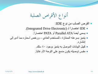 ‫نوع‬ ‫من‬ ‫الصلب‬ ‫القرص‬IDE:
IDE‫لـ‬ ً‫ا‬‫اختصار‬(Integrated Drive Electronic.)
ً‫ا‬‫أيض‬ ‫يسمى‬Parallel ATA‫أو‬PATAً‫ا‬‫اختصار‬.
‫الممتازة‬ ‫بسرعته‬ ‫يتميز‬-‫العادي‬ ‫للمستخدم‬–‫إلى‬ ‫أدى‬ ‫مما‬ ‫أسعاره‬ ‫ورخص‬
‫إنتشاره‬.
‫كيبل‬‫الموصل‬ ‫البيانات‬‫به‬‫بوجود‬ ‫يتميز‬40‫سلك‬.
‫مقبس‬ً‫ا‬‫غالب‬ ‫األم‬ ‫اللوحة‬ ‫على‬ ‫مدمج‬ ‫يكون‬ ‫توصيله‬.
11/24/1436 181http://www.daleelk.tk
 