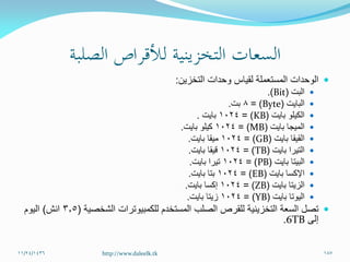 ‫التخزين‬ ‫وحدات‬ ‫لقياس‬ ‫المستعملة‬ ‫الوحدات‬:
‫البت‬(Bit.)
‫البايت‬(Byte= )8‫بت‬.
‫بايت‬ ‫الكيلو‬(KB= )1024‫بايت‬.
‫بايت‬ ‫الميجا‬(MB= )1024‫بايت‬ ‫كيلو‬.
‫القيقا‬‫بايت‬(GB= )1024‫بايت‬ ‫ميقا‬.
‫التيرا‬‫بايت‬(TB= )1024‫بايت‬ ‫قيقا‬.
‫البيتا‬‫بايت‬(PB= )1024‫بايت‬ ‫تيرا‬.
‫اإلكسا‬‫بايت‬(EB= )1024‫بايت‬ ‫بتا‬.
‫الزيتا‬‫بايت‬(ZB= )1024‫بايت‬ ‫إكسا‬.
‫اليوتا‬‫بايت‬(YB= )1024‫بايت‬ ‫زيتا‬.
‫السعة‬ ‫تصل‬‫التخزينية‬‫للكمبيوترات‬ ‫المستخدم‬ ‫الصلب‬ ‫للقرص‬‫الشخصية‬(3.5‫انش‬)‫اليوم‬
‫إلى‬6TB.
11/24/1436 187http://www.daleelk.tk
 