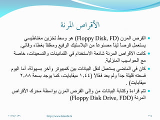 ‫القرص‬‫المرن‬(Floppy Disk, FD)‫مغناطيسي‬ ‫تخزين‬ ‫وسط‬ ‫هو‬
‫وقائي‬ ‫بغطاء‬ ً‫ا‬‫ومغلف‬ ‫الرفيع‬ ‫البالستيك‬ ‫من‬ ً‫ا‬‫مصنوع‬ ً‫ا‬‫لين‬ ً‫ا‬‫قرص‬ ‫يستعمل‬.
‫خاصة‬ ،‫والتسعينات‬ ‫الثمانينات‬ ‫في‬ ‫االستخدام‬ ‫شائعة‬ ‫المرنة‬ ‫االقراص‬ ‫كانت‬
‫المنزلية‬ ‫الحواسيب‬ ‫مع‬.
‫اليوم‬ ‫أما‬ ،‫بسهولة‬ ‫وآخر‬ ‫كمبيوتر‬ ‫بين‬ ‫البيانات‬ ‫لنقل‬ ‫يستعمل‬ ‫الماضي‬ ‫في‬ ‫كان‬
ً‫ال‬‫ّا‬‫ع‬‫ف‬ ‫يعد‬ ‫ولم‬ ً‫ا‬‫جد‬ ‫قليلة‬ ‫فسعته‬(1.44‫بسعة‬ ‫يوجد‬ ‫كما‬ ،‫ميقابايت‬2.88
‫ميقابايت‬. )
‫األقراص‬ ‫محرك‬ ‫بواسطة‬ ‫المرن‬ ‫القرص‬ ‫وإلى‬ ‫من‬ ‫البيانات‬ ‫وكتابة‬ ‫قراءة‬ ‫تتم‬
‫المرنة‬(Floppy Disk Drive, FDD)
11/24/1436 194http://www.daleelk.tk
 