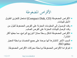 ‫المضغوطة‬ ‫األقراص‬(Compact Disk, CD)‫الطويل‬ ‫للتخزين‬ ‫تستعمل‬
‫للبيانات‬ ‫األجل‬.
‫من‬ ‫أطول‬ ‫المضغوط‬ ‫القرص‬ ‫على‬ ‫المخزنة‬ ‫المعلومات‬ ‫إلى‬ ‫الوصول‬ ‫وقت‬
‫الصلب‬ ‫القرص‬ ‫على‬ ‫المخزنة‬ ‫للبيانات‬ ‫الوصل‬ ‫وقت‬.
‫أكثر‬ ‫جعلها‬ ‫مما‬ ،‫البرامج‬ ‫لتوزيع‬ ً‫ا‬‫ممتاز‬ ً‫ا‬‫وسط‬ ‫تشكل‬ ‫المضغوطة‬ ‫األقراص‬
ً‫ا‬‫انتشار‬.
‫المعيار‬ ‫بواسطة‬ ‫المنصات‬ ‫جميع‬ ‫على‬ ‫موحدة‬ ‫أنها‬ ‫النتشارها‬ ‫اآلخر‬ ‫السبب‬
ISO 9660.
‫المضغوطة‬ ‫األقراص‬ ‫محركات‬ ‫بواسطة‬ ‫المضغوطة‬ ‫األقراص‬ ‫قراءة‬ ‫تتم‬.
11/24/1436 195http://www.daleelk.tk
 