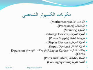 ‫األم‬ ‫اللوحات‬(Motherboards.)
‫المعالجات‬(Processors.)
‫الذاكرة‬(Memory.)
‫التخزين‬ ‫أجهزة‬(Storage Devices.)
‫الطاقة‬ ‫مزودات‬(Power Supply.)
‫العرض‬ ‫أجهزة‬(Display Devices.)
‫اإلدخال‬ ‫أجهزة‬(Input Devices.)
‫المكيفات‬ ‫بطاقات‬(Adapter Cards)‫التوسعة‬ ‫بطاقات‬ ‫أو‬(Expansion
Cards.)
‫والكبالت‬ ‫المنافذ‬(Ports and Cables.)
‫التبريد‬ ‫أنظمة‬(Cooling Systems.)
11/24/1436 39http://www.daleelk.tk
 