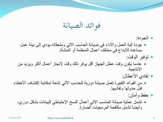 ‫الجودة‬:
‫العمل‬ ‫آلية‬ ‫جودة‬‫واآلداء‬‫عمل‬ ‫بيئة‬ ‫إلى‬ ‫يؤدي‬ ‫وملحقاته‬ ‫اآللي‬ ‫الحاسب‬ ‫صيانة‬ ‫في‬
‫المنشأة‬ ‫أو‬ ‫المنظمة‬ ‫أعمال‬ ‫مختلف‬ ‫في‬ ‫لإلبداع‬ ‫مساعدة‬.
‫الوقت‬ ‫توفير‬:
‫من‬ ‫ويزيد‬ ‫أكثر‬ ‫أعمال‬ ‫إلنجاز‬ ‫وقت‬ ‫ذلك‬ ‫يوفر‬ ‫أقل‬ ‫الجهاز‬ ‫عطل‬ ‫وقت‬ ‫يكون‬ ‫عندما‬
‫اإلنتاجية‬.
‫األعطال‬ ‫تفادي‬:
‫إمكانية‬ ‫إتاحة‬ ‫اآللي‬ ‫للحاسب‬ ‫دورية‬ ‫صيانة‬ ‫لعمل‬ ‫الكبيرة‬ ‫الفوائد‬ ‫من‬‫إكتشاف‬‫األخطاء‬
‫وتفاديها‬ ‫حدوثها‬ ‫قبل‬.
‫وأمان‬ ‫حفظ‬:
‫النسخ‬ ‫أعمال‬ ‫اآللي‬ ‫الحاسب‬ ‫صيانة‬ ‫عملية‬ ‫تشمل‬‫اإلحتياطي‬‫دوري‬ ‫بشكل‬ ‫للبيانات‬،
‫الضارة‬ ‫البرمجيات‬ ‫مكافحة‬ ‫تشمل‬ ً‫ا‬‫وأيض‬.
11/24/1436 4http://www.daleelk.tk
 