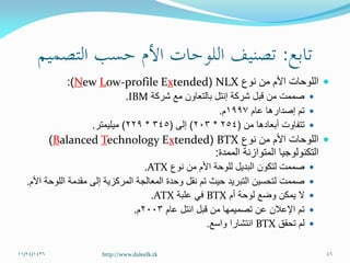 ‫نوع‬ ‫من‬ ‫األم‬ ‫اللوحات‬NLX(tendedxprofile E-owLewN:)
‫شركة‬ ‫مع‬ ‫بالتعاون‬ ‫إنتل‬ ‫شركة‬ ‫قبل‬ ‫من‬ ‫صممت‬IBM.
‫عام‬ ‫إصدارها‬ ‫تم‬1997‫م‬.
‫أبعادها‬ ‫تتفاوت‬‫من‬(254*203)‫إلى‬(345*229)‫ميليمتر‬.
‫نوع‬ ‫من‬ ‫األم‬ ‫اللوحات‬BTX(tendedxechnology ETalancedB)
‫الممدة‬ ‫المتوازنة‬ ‫التكنولوجيا‬:
‫نوع‬ ‫من‬ ‫األم‬ ‫للوحة‬ ‫البديل‬ ‫لتكون‬ ‫صممت‬ATX.
‫األم‬ ‫اللوحة‬ ‫مقدمة‬ ‫إلى‬ ‫المركزية‬ ‫المعالجة‬ ‫وحدة‬ ‫نقل‬ ‫تم‬ ‫حيث‬ ‫التبريد‬ ‫لتحسين‬ ‫صممت‬.
‫أم‬ ‫لوحة‬ ‫وضع‬ ‫يمكن‬ ‫ال‬BTX‫علبة‬ ‫في‬ATX.
‫قبل‬ ‫من‬ ‫تصميمها‬ ‫عن‬ ‫اإلعالن‬ ‫تم‬‫انتل‬‫عام‬2003‫م‬.
‫تحقق‬ ‫لم‬BTX‫واسع‬ ‫انتشارا‬.
11/24/1436 46http://www.daleelk.tk
 