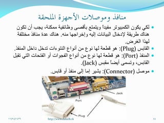 ‫تكون‬ ‫أن‬ ‫يجب‬ ،‫ممكنة‬ ‫وظائفية‬ ‫بأقصى‬ ‫ويتمتع‬ ً‫ا‬‫مفيد‬ ‫الكمبيوتر‬ ‫يكون‬ ‫لكي‬
‫منه‬ ‫وإخراجها‬ ‫إليه‬ ‫البيانات‬ ‫إلدخال‬ ‫طريقة‬ ‫هناك‬.‫مختلفة‬ ‫منافذ‬ ‫عدة‬ ‫هناك‬
‫الغرض‬ ‫لهذا‬.
‫القابس‬(Plug:)‫المنفذ‬ ‫داخل‬ ‫تدخل‬ ‫النتوءات‬ ‫أنواع‬ ‫من‬ ‫نوع‬ ‫لها‬ ‫قطعة‬ ‫هو‬.
‫المنفذ‬(Port:)‫تقبل‬ ‫التي‬ ‫الفتحات‬ ‫أو‬ ‫الفجوات‬ ‫أنواع‬ ‫من‬ ‫نوع‬ ‫لها‬ ‫قطعة‬ ‫هو‬
‫القابس‬ً‫ا‬‫أيض‬ ‫وتسمى‬ ،‫مقبس‬(Jack.)
‫موصل‬(Connector:)‫أو‬ ‫منفذ‬ ‫إلى‬ ‫إما‬ ‫يشير‬‫قابس‬.
11/24/1436 84http://www.daleelk.tk
 