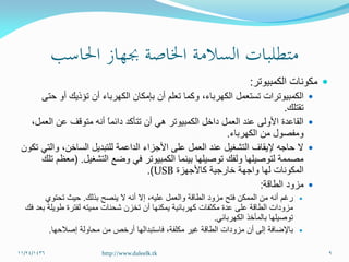 ‫الكمبيوتر‬ ‫مكونات‬:
‫الكهرباء‬ ‫تستعمل‬ ‫الكمبيوترات‬،‫حتى‬ ‫أو‬ ‫تؤذيك‬ ‫أن‬ ‫الكهرباء‬ ‫بإمكان‬ ‫أن‬ ‫تعلم‬ ‫وكما‬
‫تقتلك‬.
،‫العمل‬ ‫عن‬ ‫متوقف‬ ‫أنه‬ ً‫ا‬‫دائم‬ ‫تتأكد‬ ‫أن‬ ‫هي‬ ‫الكمبيوتر‬ ‫داخل‬ ‫العمل‬ ‫عند‬ ‫األولى‬ ‫القاعدة‬
‫الكهرباء‬ ‫من‬ ‫ومفصول‬.
‫تكون‬ ‫والتي‬ ،‫الساخن‬ ‫للتبديل‬ ‫الداعمة‬ ‫األجزاء‬ ‫على‬ ‫العمل‬ ‫عند‬ ‫التشغيل‬ ‫إليقاف‬ ‫حاجه‬ ‫ال‬
‫التشغيل‬ ‫وضع‬ ‫في‬ ‫الكمبيوتر‬ ‫بينما‬ ‫توصيلها‬ ‫ولفك‬ ‫لتوصيلها‬ ‫مصممة‬( .‫تلك‬ ‫معظم‬
‫كاألجهزة‬ ‫خارجية‬ ‫واجهة‬ ‫لها‬ ‫المكونات‬USB.)
‫الطاقة‬ ‫مزود‬:
‫بذلك‬ ‫ينصح‬ ‫ال‬ ‫أنه‬ ‫إال‬ ،‫عليه‬ ‫والعمل‬ ‫الطاقة‬ ‫مزود‬ ‫فتح‬ ‫الممكن‬ ‫من‬ ‫أنه‬ ‫رغم‬.‫تحتوي‬ ‫حيث‬
‫شحنات‬ ‫تخزن‬ ‫أن‬ ‫يمكنها‬ ‫كهربائية‬ ‫مكثفات‬ ‫عدة‬ ‫على‬ ‫الطاقة‬ ‫مزودات‬‫مميته‬‫فك‬ ‫بعد‬ ‫طويلة‬ ‫لفترة‬
‫الكهربائي‬ ‫بالمأخذ‬ ‫توصيلها‬.
‫مكلفة‬ ‫غير‬ ‫الطاقة‬ ‫مزودات‬ ‫أن‬ ‫إلى‬ ‫باإلضافة‬،‫إصالحها‬ ‫محاولة‬ ‫من‬ ‫أرخص‬ ‫فاستبدالها‬.
11/24/1436 9http://www.daleelk.tk
 