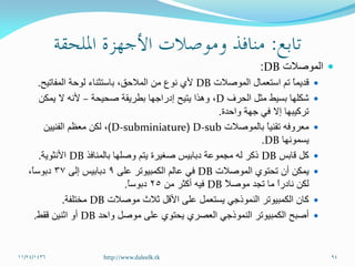 ‫الموصالت‬DB:
‫الموصالت‬ ‫استعمال‬ ‫تم‬ ً‫ا‬‫قديم‬DB‫المفاتيح‬ ‫لوحة‬ ‫باستثناء‬ ،‫المالحق‬ ‫من‬ ‫نوع‬ ‫ألي‬.
‫الحرف‬ ‫مثل‬ ‫بسيط‬ ‫شكلها‬D،‫صحيحة‬ ‫بطريقة‬ ‫إدراجها‬ ‫يتيح‬ ‫وهذا‬–‫يمكن‬ ‫ال‬ ‫ألنه‬
‫واحدة‬ ‫جهة‬ ‫في‬ ‫إال‬ ‫تركيبها‬.
‫بالموصالت‬ ً‫ا‬‫تقني‬ ‫معروفه‬D-sub(D-subminiature)‫الفنيين‬ ‫معظم‬ ‫لكن‬ ،
‫يسمونها‬DB.
‫كل‬‫قابس‬DB‫بالمنافذ‬ ‫وصلها‬ ‫يتم‬ ‫صغيرة‬ ‫دبابيس‬ ‫مجموعة‬ ‫له‬ ‫ذكر‬DB‫األنثوية‬.
‫الموصالت‬ ‫تحتوي‬ ‫أن‬ ‫يمكن‬DB‫على‬ ‫الكمبيوتر‬ ‫عالم‬ ‫في‬9‫إلى‬ ‫دبابيس‬37،ً‫ا‬‫دبوس‬
ً‫ال‬‫موص‬ ‫تجد‬ ‫ما‬ ً‫ا‬‫نادر‬ ‫لكن‬DB‫من‬ ‫أكثر‬ ‫فيه‬25ً‫ا‬‫دبوس‬.
‫موصالت‬ ‫ثالث‬ ‫األقل‬ ‫على‬ ‫يستعمل‬ ‫النموذجي‬ ‫الكمبيوتر‬ ‫كان‬DB‫مختلفة‬.
‫واحد‬ ‫موصل‬ ‫على‬ ‫يحتوي‬ ‫العصري‬ ‫النموذجي‬ ‫الكمبيوتر‬ ‫أصبح‬DB‫اثنين‬ ‫أو‬‫ققط‬.
11/24/1436 94http://www.daleelk.tk
 