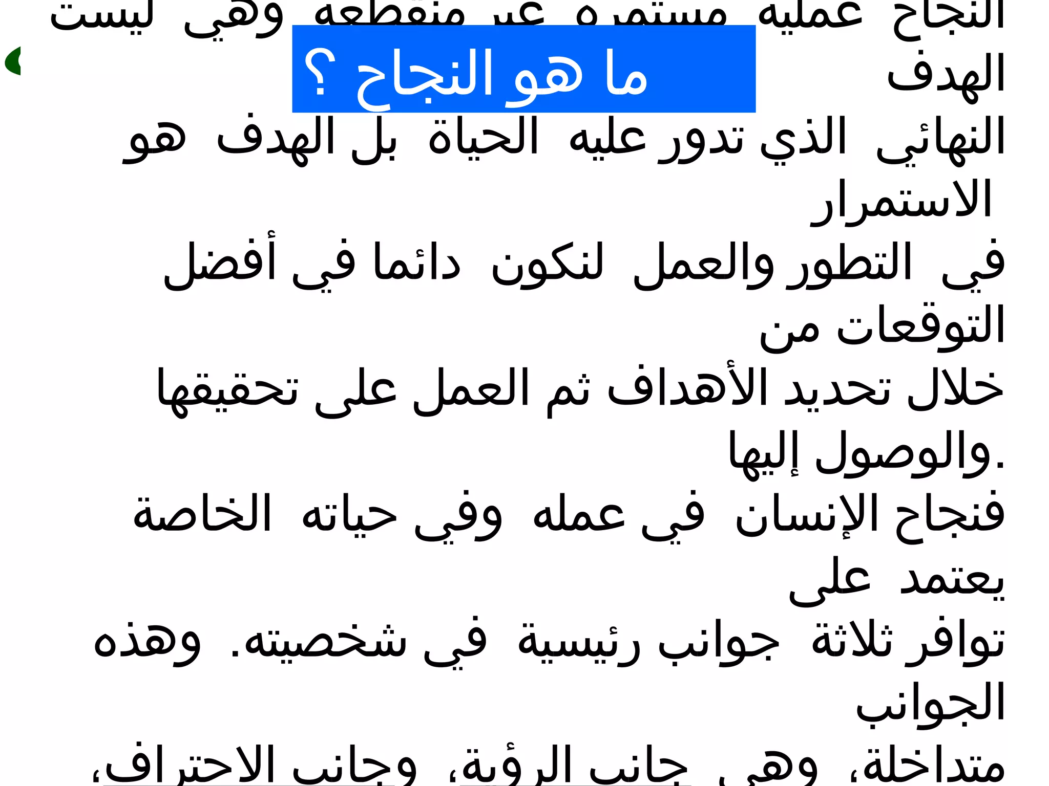 11
‫النجاح‬‫عملية‬‫مستمرة‬‫منقطعة‬ ‫غير‬‫وهي‬‫ليست‬
‫الهدف‬
‫النهائي‬‫عليه‬ ‫تدور‬ ‫الذي‬‫الحياة‬‫الهدف‬ ‫بل‬‫هو‬
‫الستمرار‬
‫في‬‫والعمل‬ ‫التطور‬‫لنكون‬‫أفضل‬ ‫في‬ ‫دائما‬
‫من‬ ‫التوقعات‬
‫تحقيقها‬ ‫على‬ ‫العمل‬ ‫ثم‬ ‫الهداف‬ ‫تحديد‬ ‫خلل‬
‫إليها‬ ‫.والوصول‬
‫النسان‬ ‫فنجاح‬‫عمله‬ ‫في‬‫حياته‬ ‫وفي‬‫الخاصة‬
‫على‬ ‫يعتمد‬
‫ثلثة‬ ‫توافر‬‫رئيسية‬ ‫جوانب‬.‫شخصيته‬ ‫في‬‫وهذه‬
‫الجوانب‬
،‫متداخلة‬‫وهي‬‫الرؤية‬ ‫جانب‬،‫و‬‫الحتراف‬ ‫جانب‬،
‫؟‬ ‫النجاح‬ ‫هو‬ ‫ما‬
 